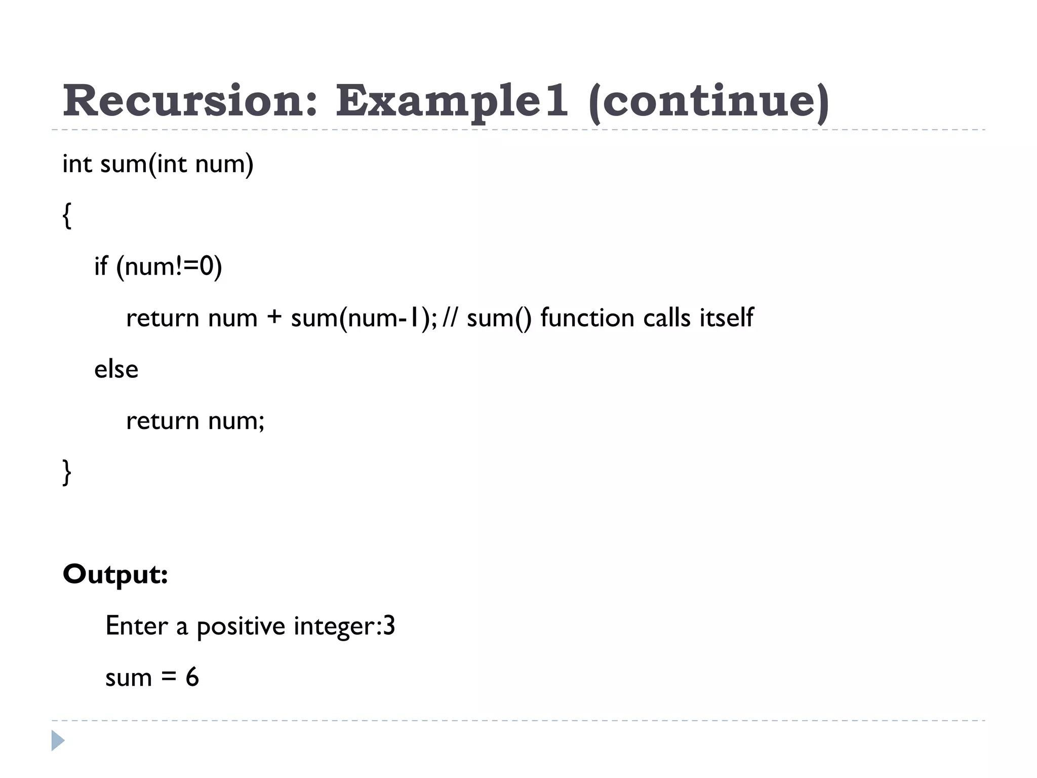 Recursion: Example1 (continue) int sum(int num) { if (num!=0) return num + sum(num-1); // sum() function calls itself else return num; } Output: Enter a positive integer:3 sum = 6 