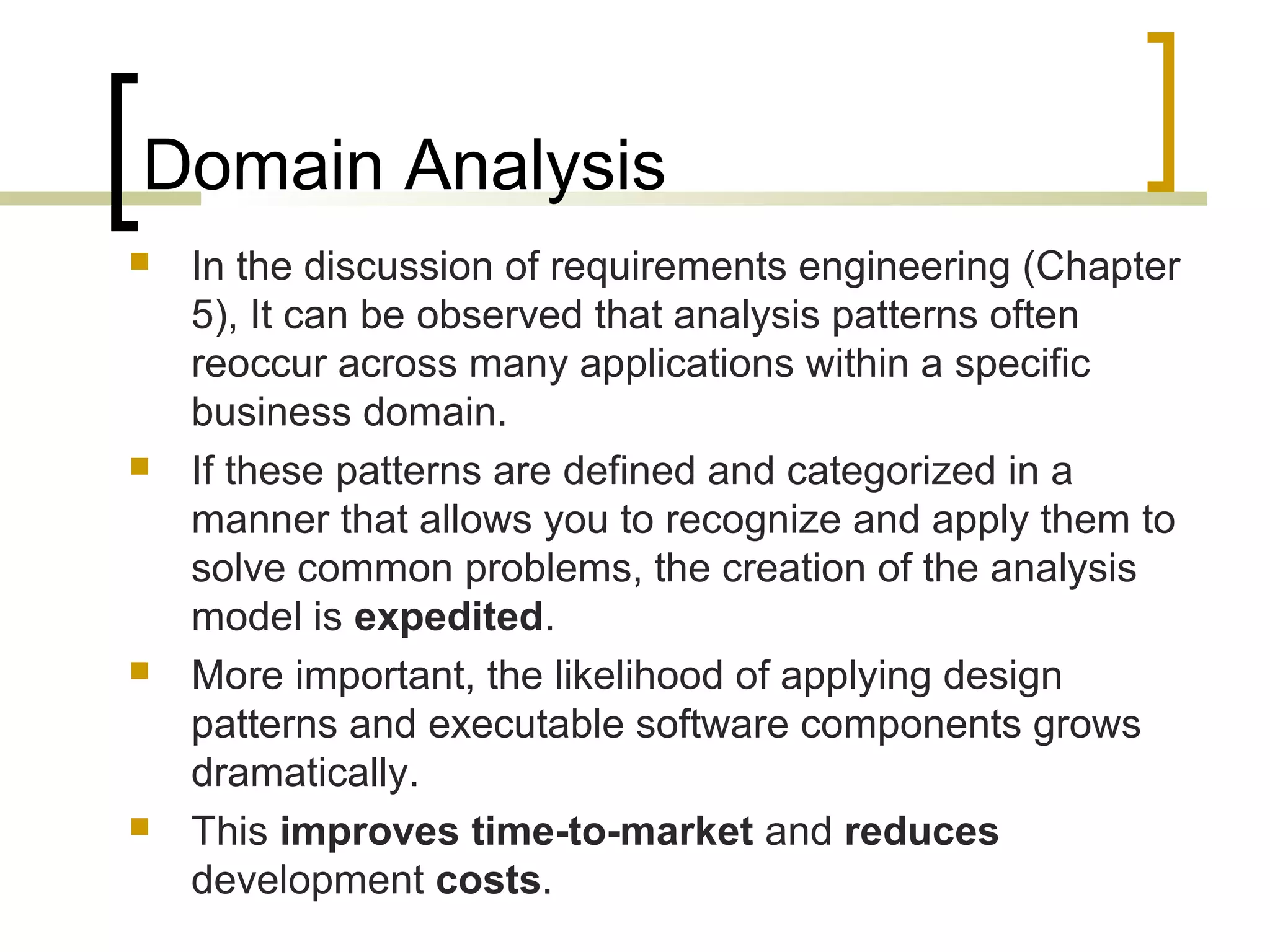 Domain Analysis 
 In the discussion of requirements engineering (Chapter 
5), It can be observed that analysis patterns often 
reoccur across many applications within a specific 
business domain. 
 If these patterns are defined and categorized in a 
manner that allows you to recognize and apply them to 
solve common problems, the creation of the analysis 
model is expedited. 
 More important, the likelihood of applying design 
patterns and executable software components grows 
dramatically. 
 This improves time-to-market and reduces 
development costs. 
 
