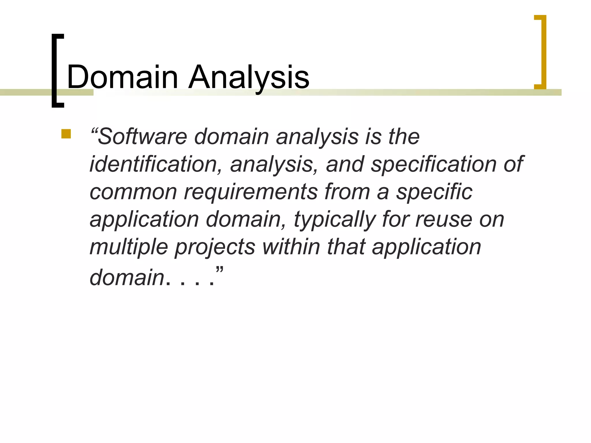 Domain Analysis 
 “Software domain analysis is the 
identification, analysis, and specification of 
common requirements from a specific 
application domain, typically for reuse on 
multiple projects within that application 
domain. . . .” 
 