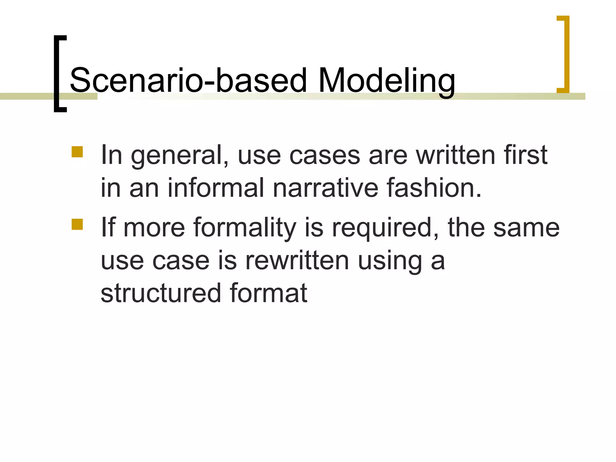 Scenario-based Modeling 
 In general, use cases are written first 
in an informal narrative fashion. 
 If more formality is required, the same 
use case is rewritten using a 
structured format 
 