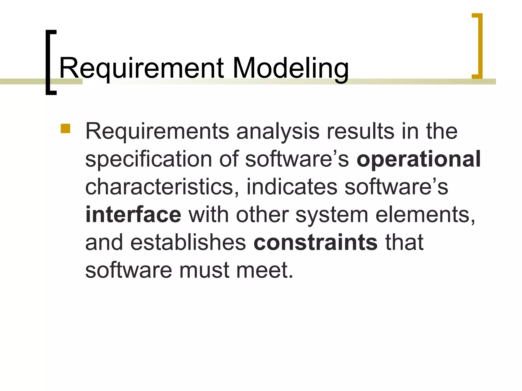Requirement Modeling 
 Requirements analysis results in the 
specification of software’s operational 
characteristics, indicates software’s 
interface with other system elements, 
and establishes constraints that 
software must meet. 
 