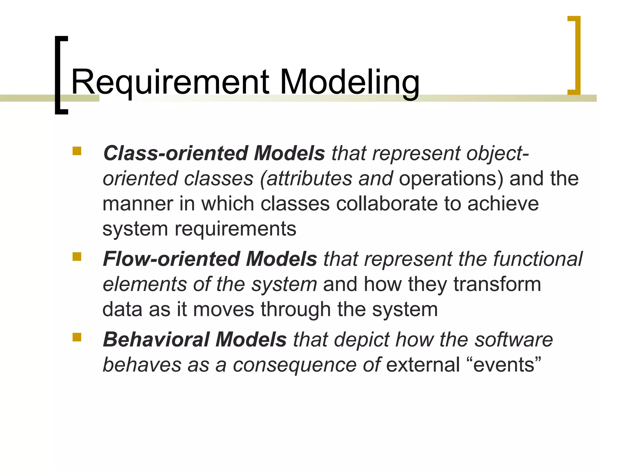 Requirement Modeling 
 Class-oriented Models that represent object-oriented 
classes (attributes and operations) and the 
manner in which classes collaborate to achieve 
system requirements 
 Flow-oriented Models that represent the functional 
elements of the system and how they transform 
data as it moves through the system 
 Behavioral Models that depict how the software 
behaves as a consequence of external “events” 
 
