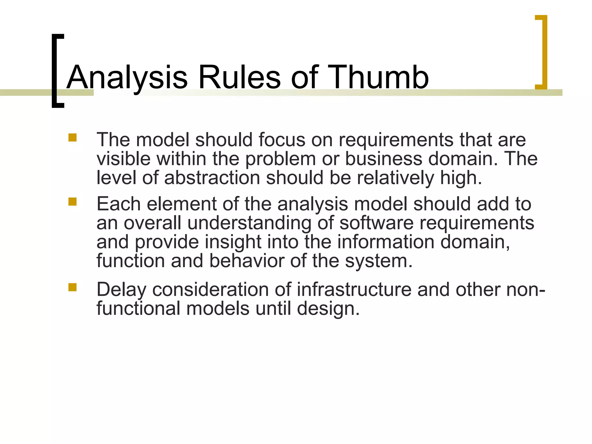 Analysis Rules of Thumb 
 The model should focus on requirements that are 
visible within the problem or business domain. The 
level of abstraction should be relatively high. 
 Each element of the analysis model should add to 
an overall understanding of software requirements 
and provide insight into the information domain, 
function and behavior of the system. 
 Delay consideration of infrastructure and other non-functional 
models until design. 
 