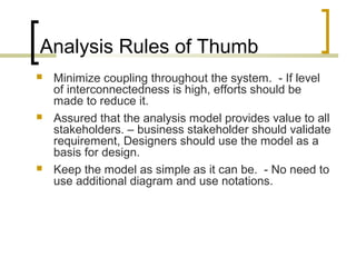 Analysis Rules of Thumb 
 Minimize coupling throughout the system. - If level 
of interconnectedness is high, efforts should be 
made to reduce it. 
 Assured that the analysis model provides value to all 
stakeholders. – business stakeholder should validate 
requirement, Designers should use the model as a 
basis for design. 
 Keep the model as simple as it can be. - No need to 
use additional diagram and use notations. 
 