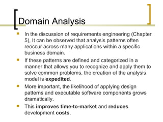 Domain Analysis 
 In the discussion of requirements engineering (Chapter 
5), It can be observed that analysis patterns often 
reoccur across many applications within a specific 
business domain. 
 If these patterns are defined and categorized in a 
manner that allows you to recognize and apply them to 
solve common problems, the creation of the analysis 
model is expedited. 
 More important, the likelihood of applying design 
patterns and executable software components grows 
dramatically. 
 This improves time-to-market and reduces 
development costs. 
 