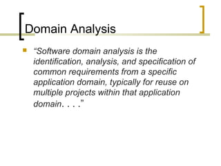 Domain Analysis 
 “Software domain analysis is the 
identification, analysis, and specification of 
common requirements from a specific 
application domain, typically for reuse on 
multiple projects within that application 
domain. . . .” 
 