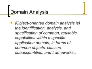 Domain Analysis 
 [Object-oriented domain analysis is] 
the identification, analysis, and 
specification of common, reusable 
capabilities within a specific 
application domain, in terms of 
common objects, classes, 
subassemblies, and frameworks… 
 