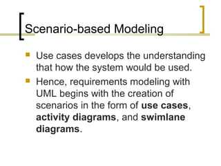 Scenario-based Modeling 
 Use cases develops the understanding 
that how the system would be used. 
 Hence, requirements modeling with 
UML begins with the creation of 
scenarios in the form of use cases, 
activity diagrams, and swimlane 
diagrams. 
 