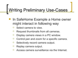 Writing Preliminary Use-Cases 
 In SafeHome Example a Home owner 
might interact in following way 
 Select camera to view. 
 Request thumbnails from all cameras. 
 Display camera views in a PC window. 
 Control pan and zoom for a specific camera. 
 Selectively record camera output. 
 Replay camera output. 
 Access camera surveillance via the Internet. 
 