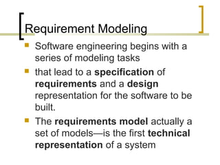 Requirement Modeling 
 Software engineering begins with a 
series of modeling tasks 
 that lead to a specification of 
requirements and a design 
representation for the software to be 
built. 
 The requirements model actually a 
set of models—is the first technical 
representation of a system 
 