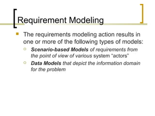 Requirement Modeling 
 The requirements modeling action results in 
one or more of the following types of models: 
 Scenario-based Models of requirements from 
the point of view of various system “actors” 
 Data Models that depict the information domain 
for the problem 
 