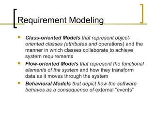Requirement Modeling 
 Class-oriented Models that represent object-oriented 
classes (attributes and operations) and the 
manner in which classes collaborate to achieve 
system requirements 
 Flow-oriented Models that represent the functional 
elements of the system and how they transform 
data as it moves through the system 
 Behavioral Models that depict how the software 
behaves as a consequence of external “events” 
 