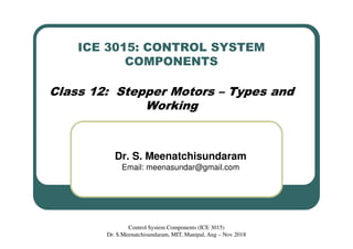 ICE 3015: CONTROL SYSTEM
COMPONENTS
Class 12: Stepper Motors – Types and
Working
Dr. S. Meenatchisundaram
Email: meenasundar@gmail.com
Control System Components (ICE 3015)
Dr. S.Meenatchisundaram, MIT, Manipal, Aug – Nov 2018
 