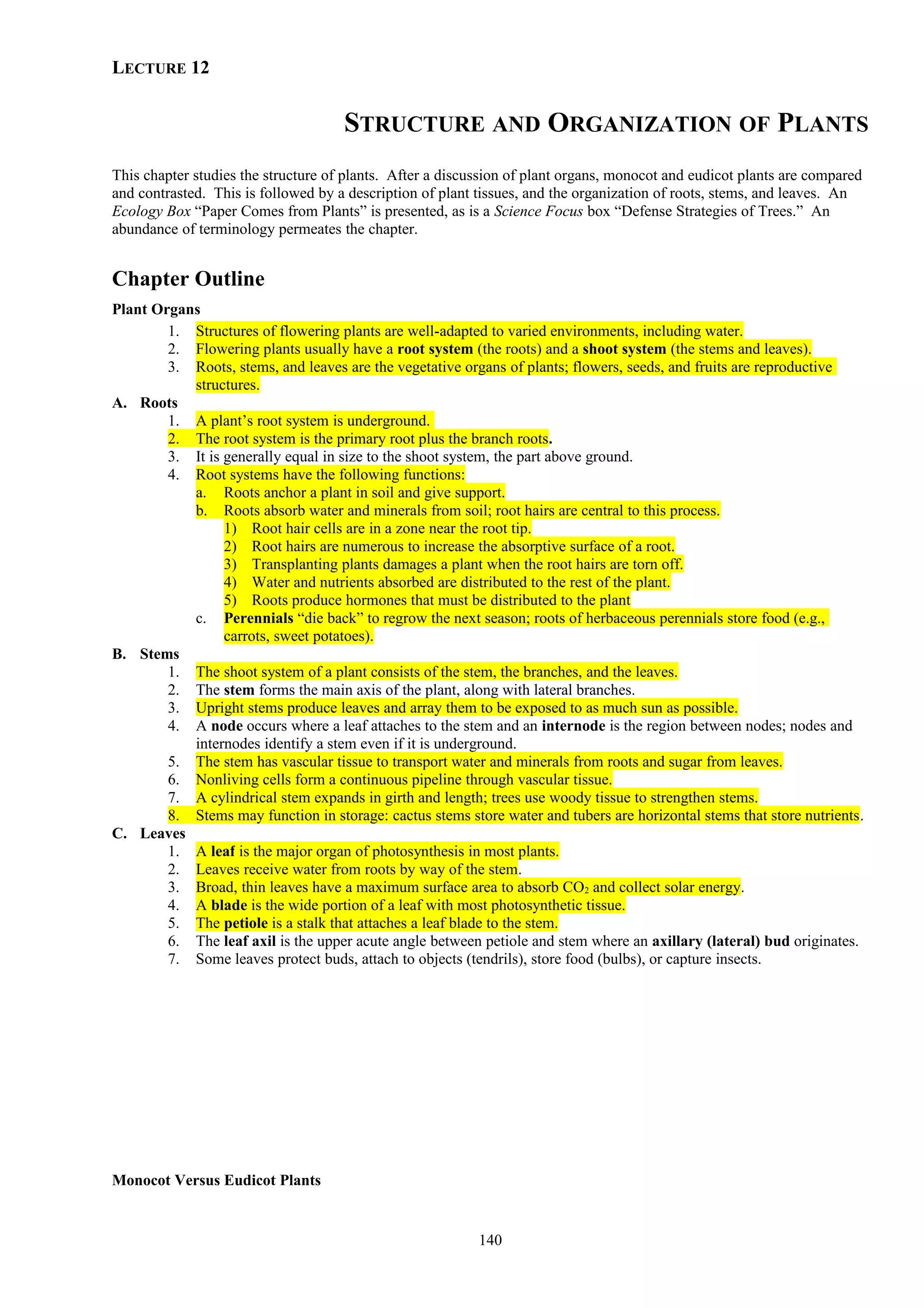 LECTURE 12
STRUCTURE AND ORGANIZATION OF PLANTS
This chapter studies the structure of plants. After a discussion of plant organs, monocot and eudicot plants are compared
and contrasted. This is followed by a description of plant tissues, and the organization of roots, stems, and leaves. An
Ecology Box “Paper Comes from Plants” is presented, as is a Science Focus box “Defense Strategies of Trees.” An
abundance of terminology permeates the chapter.
Chapter Outline
Plant Organs
1. Structures of flowering plants are well-adapted to varied environments, including water.
2. Flowering plants usually have a root system (the roots) and a shoot system (the stems and leaves).
3. Roots, stems, and leaves are the vegetative organs of plants; flowers, seeds, and fruits are reproductive
structures.
A. Roots
1. A plant’s root system is underground.
2. The root system is the primary root plus the branch roots.
3. It is generally equal in size to the shoot system, the part above ground.
4. Root systems have the following functions:
a. Roots anchor a plant in soil and give support.
b. Roots absorb water and minerals from soil; root hairs are central to this process.
1) Root hair cells are in a zone near the root tip.
2) Root hairs are numerous to increase the absorptive surface of a root.
3) Transplanting plants damages a plant when the root hairs are torn off.
4) Water and nutrients absorbed are distributed to the rest of the plant.
5) Roots produce hormones that must be distributed to the plant
c. Perennials “die back” to regrow the next season; roots of herbaceous perennials store food (e.g.,
carrots, sweet potatoes).
B. Stems
1. The shoot system of a plant consists of the stem, the branches, and the leaves.
2. The stem forms the main axis of the plant, along with lateral branches.
3. Upright stems produce leaves and array them to be exposed to as much sun as possible.
4. A node occurs where a leaf attaches to the stem and an internode is the region between nodes; nodes and
internodes identify a stem even if it is underground.
5. The stem has vascular tissue to transport water and minerals from roots and sugar from leaves.
6. Nonliving cells form a continuous pipeline through vascular tissue.
7. A cylindrical stem expands in girth and length; trees use woody tissue to strengthen stems.
8. Stems may function in storage: cactus stems store water and tubers are horizontal stems that store nutrients.
C. Leaves
1. A leaf is the major organ of photosynthesis in most plants.
2. Leaves receive water from roots by way of the stem.
3. Broad, thin leaves have a maximum surface area to absorb CO2 and collect solar energy.
4. A blade is the wide portion of a leaf with most photosynthetic tissue.
5. The petiole is a stalk that attaches a leaf blade to the stem.
6. The leaf axil is the upper acute angle between petiole and stem where an axillary (lateral) bud originates.
7. Some leaves protect buds, attach to objects (tendrils), store food (bulbs), or capture insects.
Monocot Versus Eudicot Plants
140
 