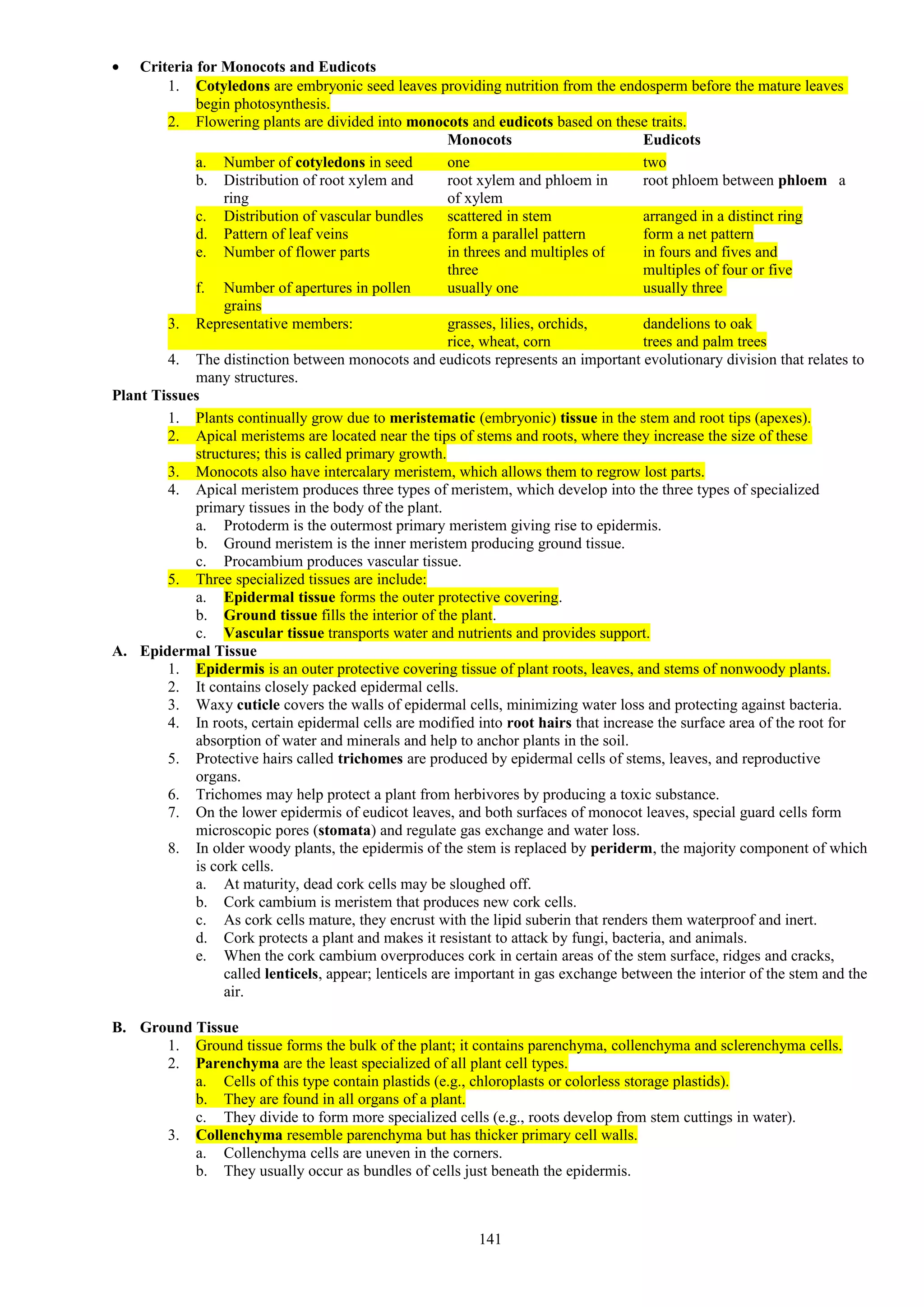 • Criteria for Monocots and Eudicots
1. Cotyledons are embryonic seed leaves providing nutrition from the endosperm before the mature leaves
begin photosynthesis.
2. Flowering plants are divided into monocots and eudicots based on these traits.
Monocots Eudicots
a. Number of cotyledons in seed one two
b. Distribution of root xylem and root xylem and phloem in root phloem between phloem a
ring of xylem
c. Distribution of vascular bundles scattered in stem arranged in a distinct ring
d. Pattern of leaf veins form a parallel pattern form a net pattern
e. Number of flower parts in threes and multiples of in fours and fives and
three multiples of four or five
f. Number of apertures in pollen usually one usually three
grains
3. Representative members: grasses, lilies, orchids, dandelions to oak
rice, wheat, corn trees and palm trees
4. The distinction between monocots and eudicots represents an important evolutionary division that relates to
many structures.
Plant Tissues
1. Plants continually grow due to meristematic (embryonic) tissue in the stem and root tips (apexes).
2. Apical meristems are located near the tips of stems and roots, where they increase the size of these
structures; this is called primary growth.
3. Monocots also have intercalary meristem, which allows them to regrow lost parts.
4. Apical meristem produces three types of meristem, which develop into the three types of specialized
primary tissues in the body of the plant.
a. Protoderm is the outermost primary meristem giving rise to epidermis.
b. Ground meristem is the inner meristem producing ground tissue.
c. Procambium produces vascular tissue.
5. Three specialized tissues are include:
a. Epidermal tissue forms the outer protective covering.
b. Ground tissue fills the interior of the plant.
c. Vascular tissue transports water and nutrients and provides support.
A. Epidermal Tissue
1. Epidermis is an outer protective covering tissue of plant roots, leaves, and stems of nonwoody plants.
2. It contains closely packed epidermal cells.
3. Waxy cuticle covers the walls of epidermal cells, minimizing water loss and protecting against bacteria.
4. In roots, certain epidermal cells are modified into root hairs that increase the surface area of the root for
absorption of water and minerals and help to anchor plants in the soil.
5. Protective hairs called trichomes are produced by epidermal cells of stems, leaves, and reproductive
organs.
6. Trichomes may help protect a plant from herbivores by producing a toxic substance.
7. On the lower epidermis of eudicot leaves, and both surfaces of monocot leaves, special guard cells form
microscopic pores (stomata) and regulate gas exchange and water loss.
8. In older woody plants, the epidermis of the stem is replaced by periderm, the majority component of which
is cork cells.
a. At maturity, dead cork cells may be sloughed off.
b. Cork cambium is meristem that produces new cork cells.
c. As cork cells mature, they encrust with the lipid suberin that renders them waterproof and inert.
d. Cork protects a plant and makes it resistant to attack by fungi, bacteria, and animals.
e. When the cork cambium overproduces cork in certain areas of the stem surface, ridges and cracks,
called lenticels, appear; lenticels are important in gas exchange between the interior of the stem and the
air.
B. Ground Tissue
1. Ground tissue forms the bulk of the plant; it contains parenchyma, collenchyma and sclerenchyma cells.
2. Parenchyma are the least specialized of all plant cell types.
a. Cells of this type contain plastids (e.g., chloroplasts or colorless storage plastids).
b. They are found in all organs of a plant.
c. They divide to form more specialized cells (e.g., roots develop from stem cuttings in water).
3. Collenchyma resemble parenchyma but has thicker primary cell walls.
a. Collenchyma cells are uneven in the corners.
b. They usually occur as bundles of cells just beneath the epidermis.
141
 
