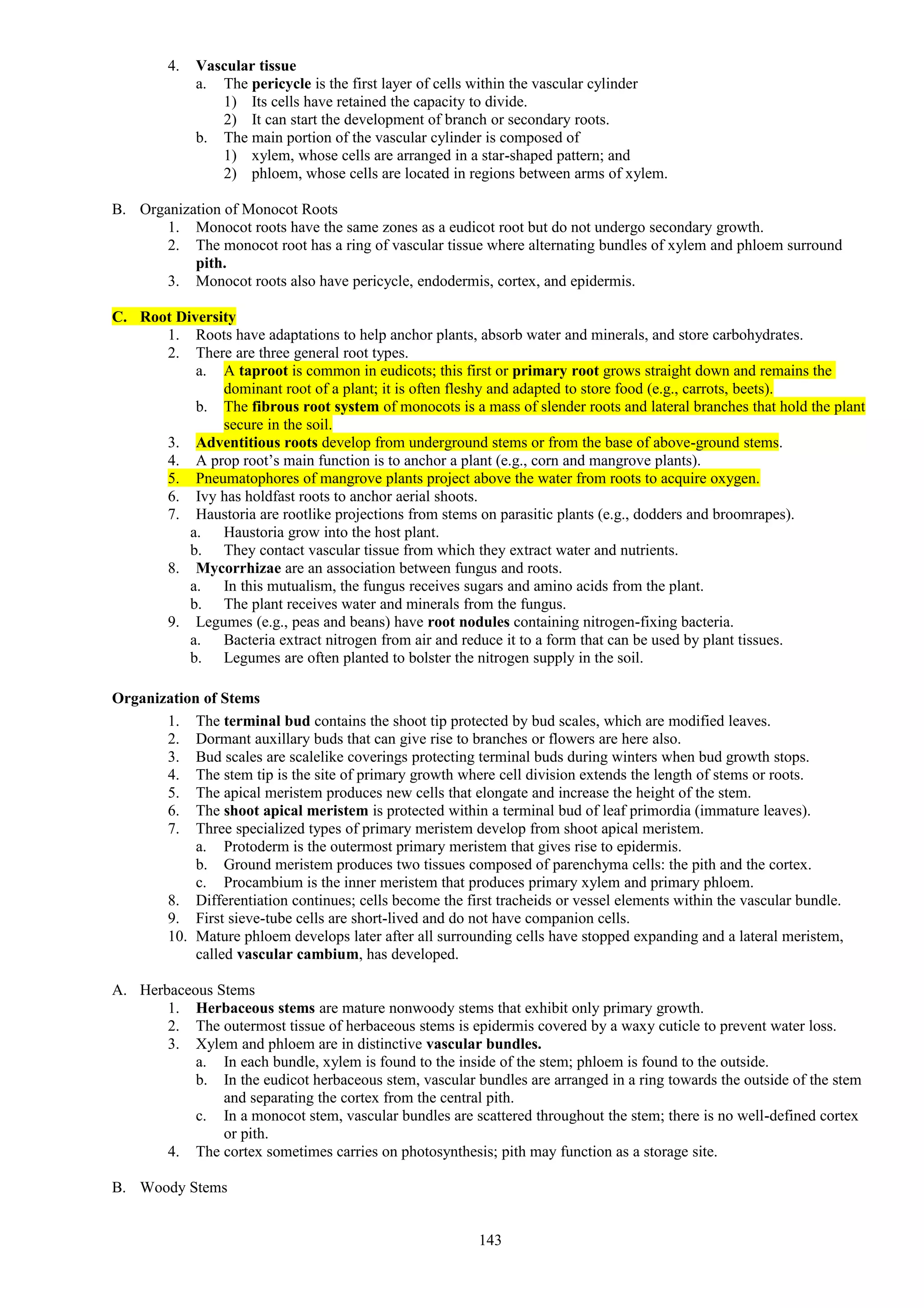 4. Vascular tissue
a. The pericycle is the first layer of cells within the vascular cylinder
1) Its cells have retained the capacity to divide.
2) It can start the development of branch or secondary roots.
b. The main portion of the vascular cylinder is composed of
1) xylem, whose cells are arranged in a star-shaped pattern; and
2) phloem, whose cells are located in regions between arms of xylem.
B. Organization of Monocot Roots
1. Monocot roots have the same zones as a eudicot root but do not undergo secondary growth.
2. The monocot root has a ring of vascular tissue where alternating bundles of xylem and phloem surround
pith.
3. Monocot roots also have pericycle, endodermis, cortex, and epidermis.
C. Root Diversity
1. Roots have adaptations to help anchor plants, absorb water and minerals, and store carbohydrates.
2. There are three general root types.
a. A taproot is common in eudicots; this first or primary root grows straight down and remains the
dominant root of a plant; it is often fleshy and adapted to store food (e.g., carrots, beets).
b. The fibrous root system of monocots is a mass of slender roots and lateral branches that hold the plant
secure in the soil.
3. Adventitious roots develop from underground stems or from the base of above-ground stems.
4. A prop root’s main function is to anchor a plant (e.g., corn and mangrove plants).
5. Pneumatophores of mangrove plants project above the water from roots to acquire oxygen.
6. Ivy has holdfast roots to anchor aerial shoots.
7. Haustoria are rootlike projections from stems on parasitic plants (e.g., dodders and broomrapes).
a. Haustoria grow into the host plant.
b. They contact vascular tissue from which they extract water and nutrients.
8. Mycorrhizae are an association between fungus and roots.
a. In this mutualism, the fungus receives sugars and amino acids from the plant.
b. The plant receives water and minerals from the fungus.
9. Legumes (e.g., peas and beans) have root nodules containing nitrogen-fixing bacteria.
a. Bacteria extract nitrogen from air and reduce it to a form that can be used by plant tissues.
b. Legumes are often planted to bolster the nitrogen supply in the soil.
Organization of Stems
1. The terminal bud contains the shoot tip protected by bud scales, which are modified leaves.
2. Dormant auxillary buds that can give rise to branches or flowers are here also.
3. Bud scales are scalelike coverings protecting terminal buds during winters when bud growth stops.
4. The stem tip is the site of primary growth where cell division extends the length of stems or roots.
5. The apical meristem produces new cells that elongate and increase the height of the stem.
6. The shoot apical meristem is protected within a terminal bud of leaf primordia (immature leaves).
7. Three specialized types of primary meristem develop from shoot apical meristem.
a. Protoderm is the outermost primary meristem that gives rise to epidermis.
b. Ground meristem produces two tissues composed of parenchyma cells: the pith and the cortex.
c. Procambium is the inner meristem that produces primary xylem and primary phloem.
8. Differentiation continues; cells become the first tracheids or vessel elements within the vascular bundle.
9. First sieve-tube cells are short-lived and do not have companion cells.
10. Mature phloem develops later after all surrounding cells have stopped expanding and a lateral meristem,
called vascular cambium, has developed.
A. Herbaceous Stems
1. Herbaceous stems are mature nonwoody stems that exhibit only primary growth.
2. The outermost tissue of herbaceous stems is epidermis covered by a waxy cuticle to prevent water loss.
3. Xylem and phloem are in distinctive vascular bundles.
a. In each bundle, xylem is found to the inside of the stem; phloem is found to the outside.
b. In the eudicot herbaceous stem, vascular bundles are arranged in a ring towards the outside of the stem
and separating the cortex from the central pith.
c. In a monocot stem, vascular bundles are scattered throughout the stem; there is no well-defined cortex
or pith.
4. The cortex sometimes carries on photosynthesis; pith may function as a storage site.
B. Woody Stems
143
 