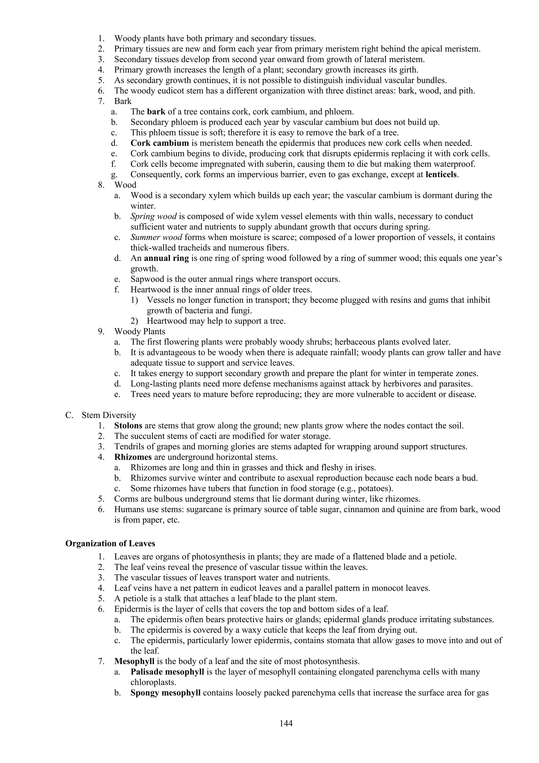 1. Woody plants have both primary and secondary tissues.
2. Primary tissues are new and form each year from primary meristem right behind the apical meristem.
3. Secondary tissues develop from second year onward from growth of lateral meristem.
4. Primary growth increases the length of a plant; secondary growth increases its girth.
5. As secondary growth continues, it is not possible to distinguish individual vascular bundles.
6. The woody eudicot stem has a different organization with three distinct areas: bark, wood, and pith.
7. Bark
a. The bark of a tree contains cork, cork cambium, and phloem.
b. Secondary phloem is produced each year by vascular cambium but does not build up.
c. This phloem tissue is soft; therefore it is easy to remove the bark of a tree.
d. Cork cambium is meristem beneath the epidermis that produces new cork cells when needed.
e. Cork cambium begins to divide, producing cork that disrupts epidermis replacing it with cork cells.
f. Cork cells become impregnated with suberin, causing them to die but making them waterproof.
g. Consequently, cork forms an impervious barrier, even to gas exchange, except at lenticels.
8. Wood
a. Wood is a secondary xylem which builds up each year; the vascular cambium is dormant during the
winter.
b. Spring wood is composed of wide xylem vessel elements with thin walls, necessary to conduct
sufficient water and nutrients to supply abundant growth that occurs during spring.
c. Summer wood forms when moisture is scarce; composed of a lower proportion of vessels, it contains
thick-walled tracheids and numerous fibers.
d. An annual ring is one ring of spring wood followed by a ring of summer wood; this equals one year’s
growth.
e. Sapwood is the outer annual rings where transport occurs.
f. Heartwood is the inner annual rings of older trees.
1) Vessels no longer function in transport; they become plugged with resins and gums that inhibit
growth of bacteria and fungi.
2) Heartwood may help to support a tree.
9. Woody Plants
a. The first flowering plants were probably woody shrubs; herbaceous plants evolved later.
b. It is advantageous to be woody when there is adequate rainfall; woody plants can grow taller and have
adequate tissue to support and service leaves.
c. It takes energy to support secondary growth and prepare the plant for winter in temperate zones.
d. Long-lasting plants need more defense mechanisms against attack by herbivores and parasites.
e. Trees need years to mature before reproducing; they are more vulnerable to accident or disease.
C. Stem Diversity
1. Stolons are stems that grow along the ground; new plants grow where the nodes contact the soil.
2. The succulent stems of cacti are modified for water storage.
3. Tendrils of grapes and morning glories are stems adapted for wrapping around support structures.
4. Rhizomes are underground horizontal stems.
a. Rhizomes are long and thin in grasses and thick and fleshy in irises.
b. Rhizomes survive winter and contribute to asexual reproduction because each node bears a bud.
c. Some rhizomes have tubers that function in food storage (e.g., potatoes).
5. Corms are bulbous underground stems that lie dormant during winter, like rhizomes.
6. Humans use stems: sugarcane is primary source of table sugar, cinnamon and quinine are from bark, wood
is from paper, etc.
Organization of Leaves
1. Leaves are organs of photosynthesis in plants; they are made of a flattened blade and a petiole.
2. The leaf veins reveal the presence of vascular tissue within the leaves.
3. The vascular tissues of leaves transport water and nutrients.
4. Leaf veins have a net pattern in eudicot leaves and a parallel pattern in monocot leaves.
5. A petiole is a stalk that attaches a leaf blade to the plant stem.
6. Epidermis is the layer of cells that covers the top and bottom sides of a leaf.
a. The epidermis often bears protective hairs or glands; epidermal glands produce irritating substances.
b. The epidermis is covered by a waxy cuticle that keeps the leaf from drying out.
c. The epidermis, particularly lower epidermis, contains stomata that allow gases to move into and out of
the leaf.
7. Mesophyll is the body of a leaf and the site of most photosynthesis.
a. Palisade mesophyll is the layer of mesophyll containing elongated parenchyma cells with many
chloroplasts.
b. Spongy mesophyll contains loosely packed parenchyma cells that increase the surface area for gas
144
 