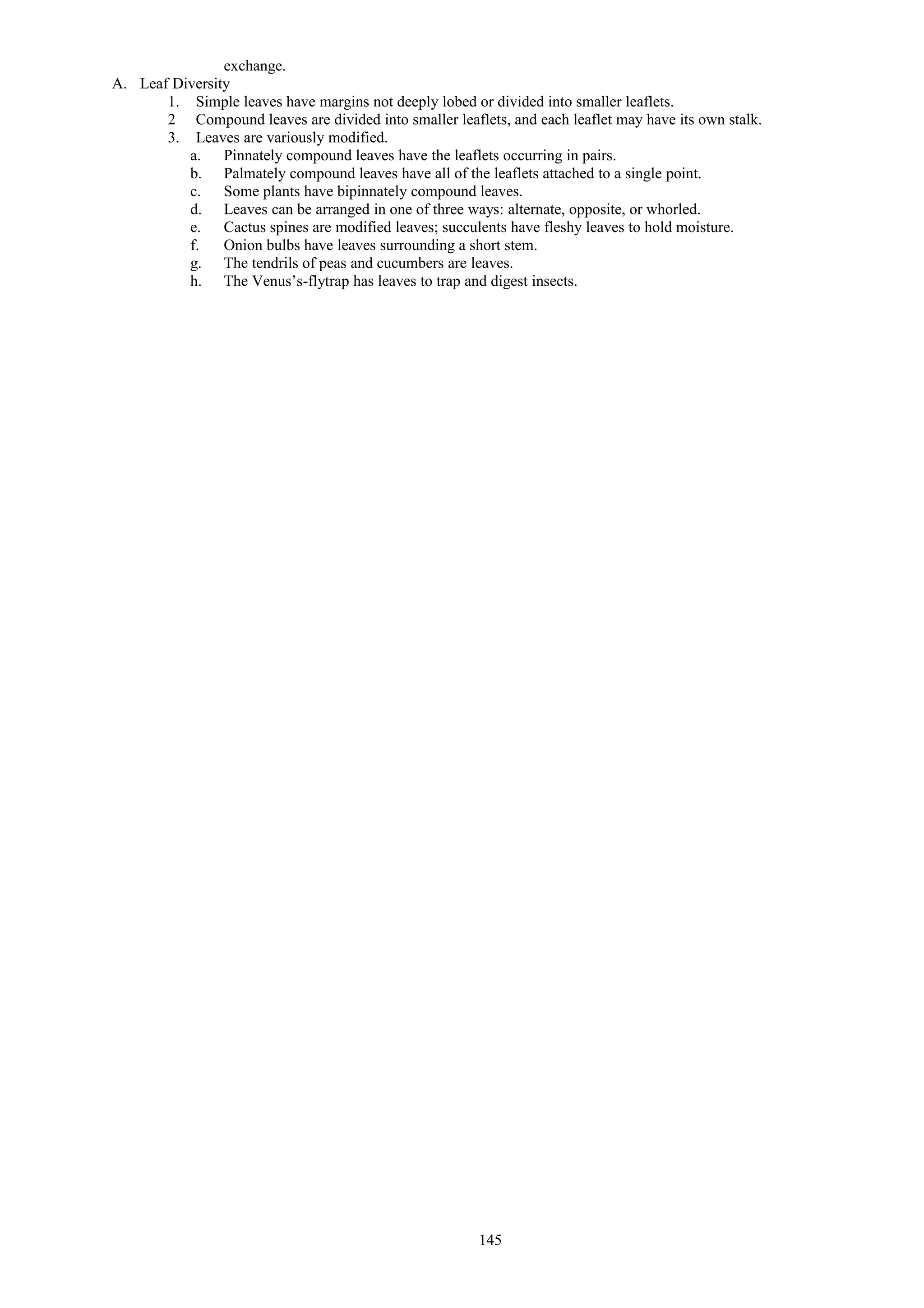 exchange.
A. Leaf Diversity
1. Simple leaves have margins not deeply lobed or divided into smaller leaflets.
2 Compound leaves are divided into smaller leaflets, and each leaflet may have its own stalk.
3. Leaves are variously modified.
a. Pinnately compound leaves have the leaflets occurring in pairs.
b. Palmately compound leaves have all of the leaflets attached to a single point.
c. Some plants have bipinnately compound leaves.
d. Leaves can be arranged in one of three ways: alternate, opposite, or whorled.
e. Cactus spines are modified leaves; succulents have fleshy leaves to hold moisture.
f. Onion bulbs have leaves surrounding a short stem.
g. The tendrils of peas and cucumbers are leaves.
h. The Venus’s-flytrap has leaves to trap and digest insects.
145
 