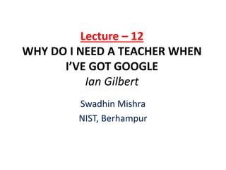Lecture – 12
WHY DO I NEED A TEACHER WHEN
I’VE GOT GOOGLE
Ian Gilbert
Swadhin Mishra
NIST, Berhampur
 