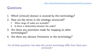Questions
1. Which (clinical) domain is covered by this terminology?
2. How are the terms in the ontology structured?
1. What range of codes are available?
2. Is there a relationship between the codes?
3. Are there any provisions made for mapping to other
terminologies?
4. Are there any obvious limitations to the terminology?
For all these questions, how does the current terminology differ from those seen
previously?
https://bioportal.bioontology.org/ontologies/RCD/?p=summary
 