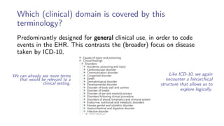 Which (clinical) domain is covered by this
terminology?
Predominantly designed for general clinical use, in order to code
events in the EHR. This contrasts the (broader) focus on disease
taken by ICD-10.
Like ICD-10, we again
encounter a hierarchical
structure that allows us to
explore logically.
We can already see more terms
that would be relevant to a
clinical setting.
 