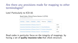 Are there any provisions made for mapping to other
terminologies?
Lots! Particularly to ICD-10.
Read codes in particular focus on the integrity of mappings, by
having a set of quality insurance rules that check structure.
 