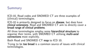 Summary
ICD-10, Read codes and SNOMED CT are three examples of
(clinical) terminologies.
ICD-10 is primarily designed to focus on disease, but does have
clinical extensions. Read and SNOMED CT aim to directly cover a
broad range of clinical problems.
All three terminologies employ some hierarchical structure to
organise their terms, with SNOMED CT utilising multi-axial
connections most explicitly.
Both Read and SNOMED CT map to ICD 10.
Trying to be too broad is a common source of issues with clinical
terminologies.
 