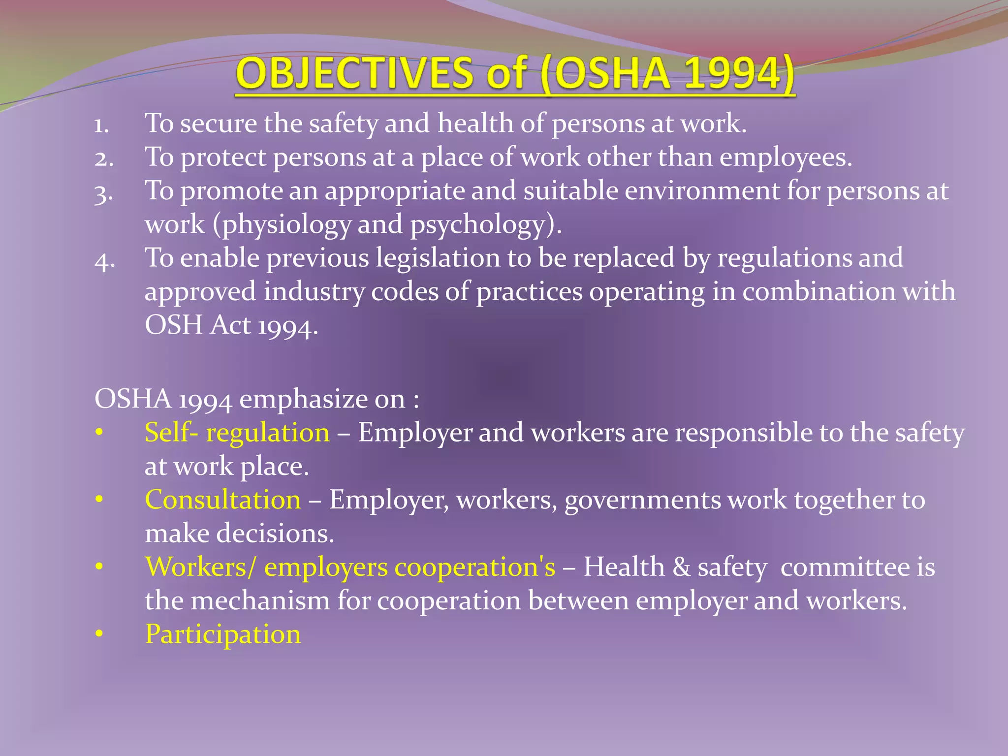 1.
2.
3.
4.

To secure the safety and health of persons at work.
To protect persons at a place of work other than employees.
To promote an appropriate and suitable environment for persons at
work (physiology and psychology).
To enable previous legislation to be replaced by regulations and
approved industry codes of practices operating in combination with
OSH Act 1994.

OSHA 1994 emphasize on :
• Self- regulation – Employer and workers are responsible to the safety
at work place.
• Consultation – Employer, workers, governments work together to
make decisions.
• Workers/ employers cooperation's – Health & safety committee is
the mechanism for cooperation between employer and workers.
• Participation

 
