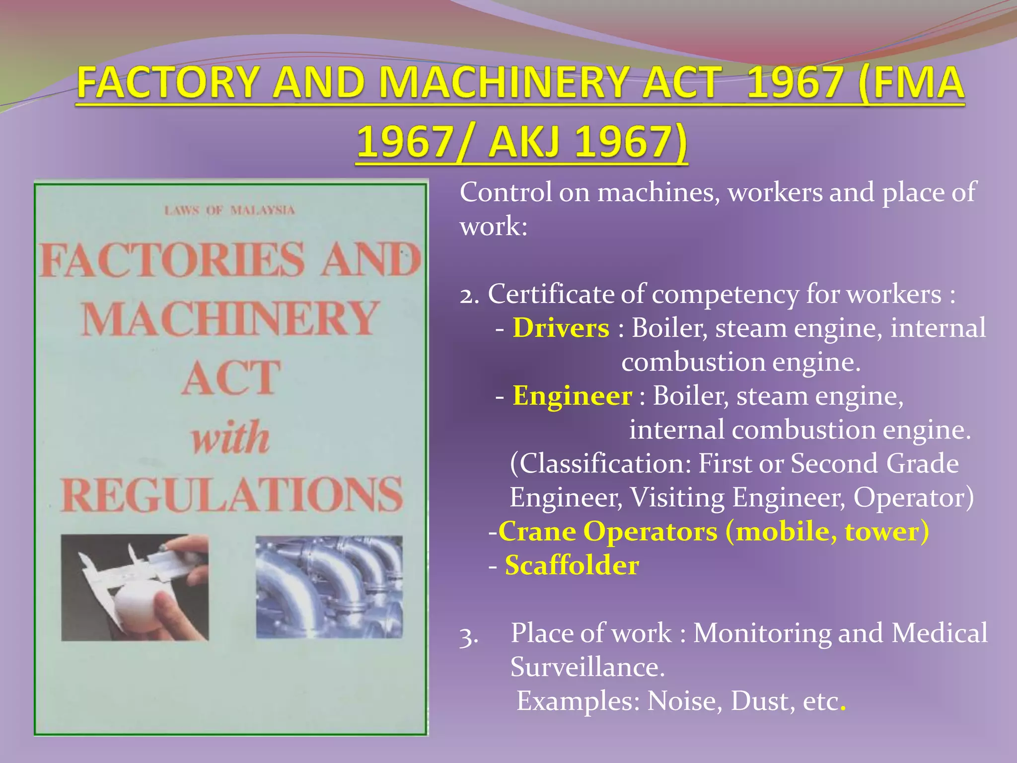Control on machines, workers and place of
work:
2. Certificate of competency for workers :
- Drivers : Boiler, steam engine, internal
combustion engine.
- Engineer : Boiler, steam engine,
internal combustion engine.
(Classification: First or Second Grade
Engineer, Visiting Engineer, Operator)
-Crane Operators (mobile, tower)
- Scaffolder

3.

Place of work : Monitoring and Medical
Surveillance.
Examples: Noise, Dust, etc.

 
