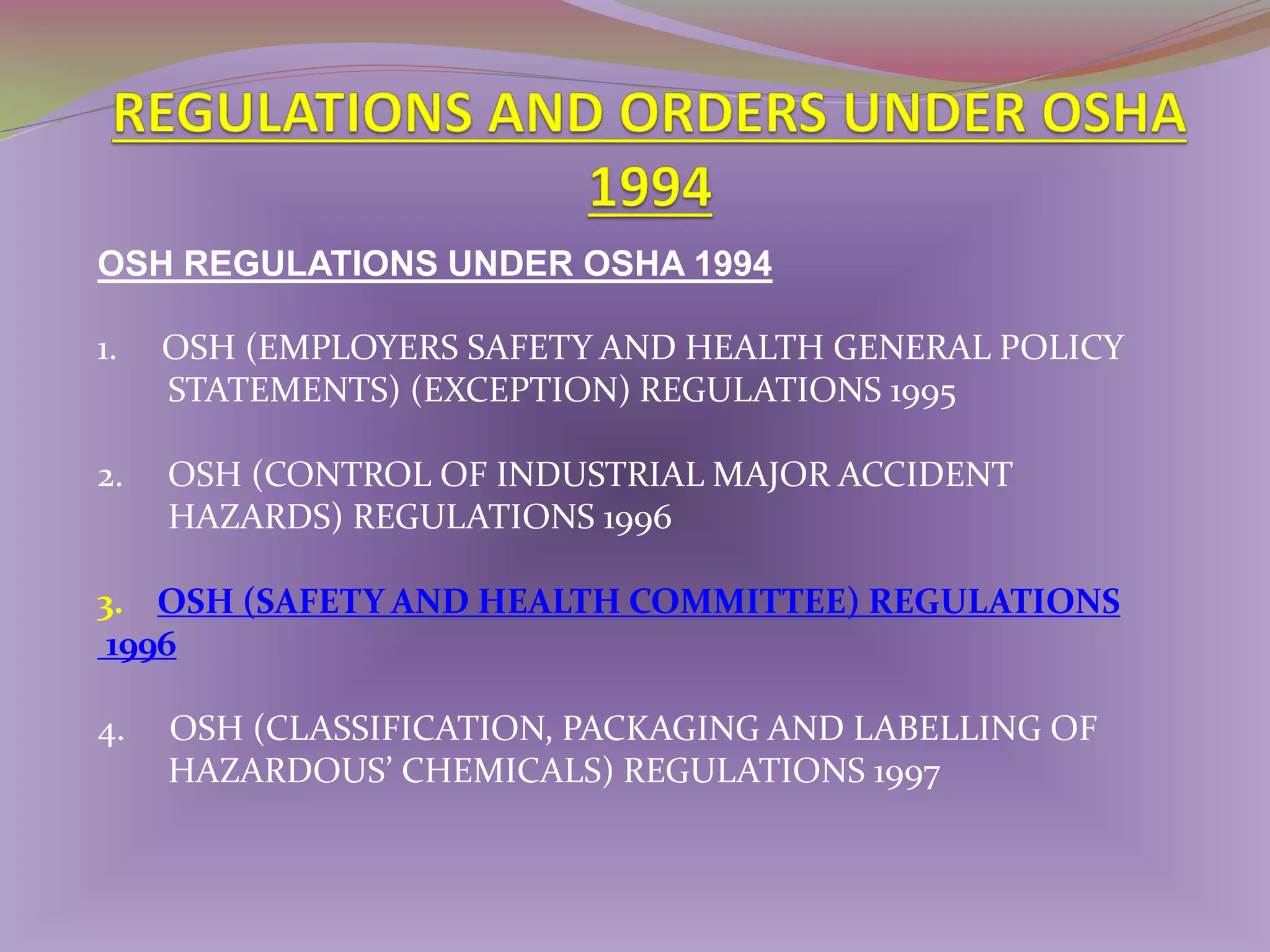 OSH REGULATIONS UNDER OSHA 1994
1.

OSH (EMPLOYERS SAFETY AND HEALTH GENERAL POLICY
STATEMENTS) (EXCEPTION) REGULATIONS 1995

2.

OSH (CONTROL OF INDUSTRIAL MAJOR ACCIDENT
HAZARDS) REGULATIONS 1996

3. OSH (SAFETY AND HEALTH COMMITTEE) REGULATIONS
1996
4.

OSH (CLASSIFICATION, PACKAGING AND LABELLING OF
HAZARDOUS’ CHEMICALS) REGULATIONS 1997

 