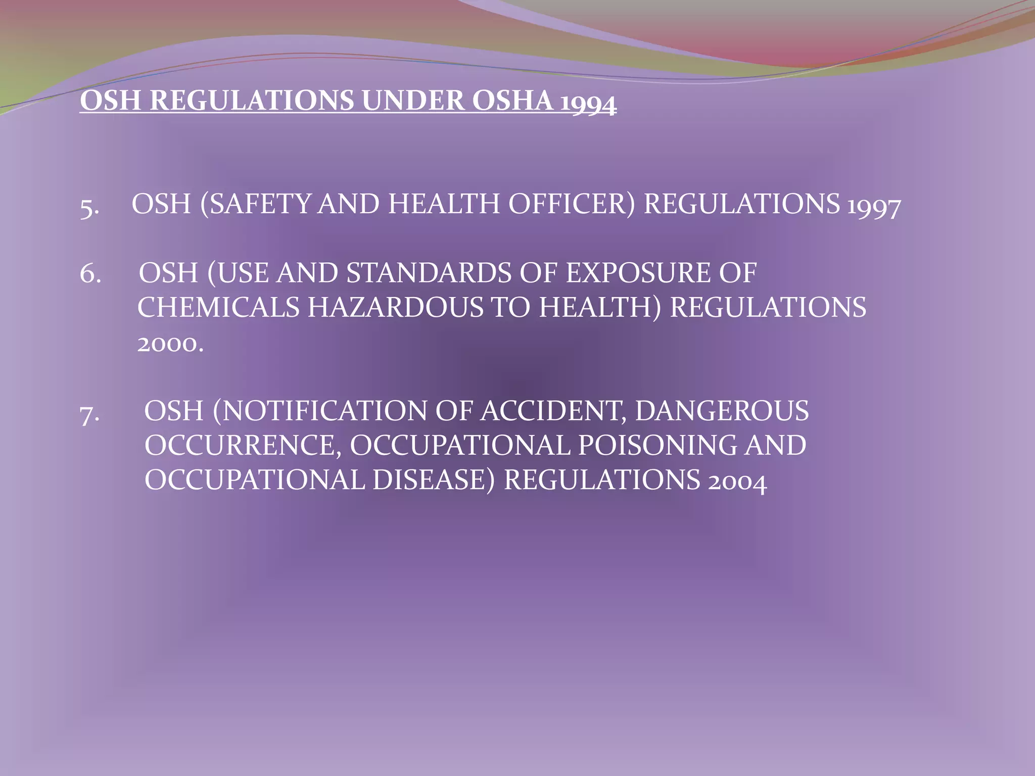 OSH REGULATIONS UNDER OSHA 1994

5.

OSH (SAFETY AND HEALTH OFFICER) REGULATIONS 1997

6.

OSH (USE AND STANDARDS OF EXPOSURE OF
CHEMICALS HAZARDOUS TO HEALTH) REGULATIONS
2000.

7.

OSH (NOTIFICATION OF ACCIDENT, DANGEROUS
OCCURRENCE, OCCUPATIONAL POISONING AND
OCCUPATIONAL DISEASE) REGULATIONS 2004

 