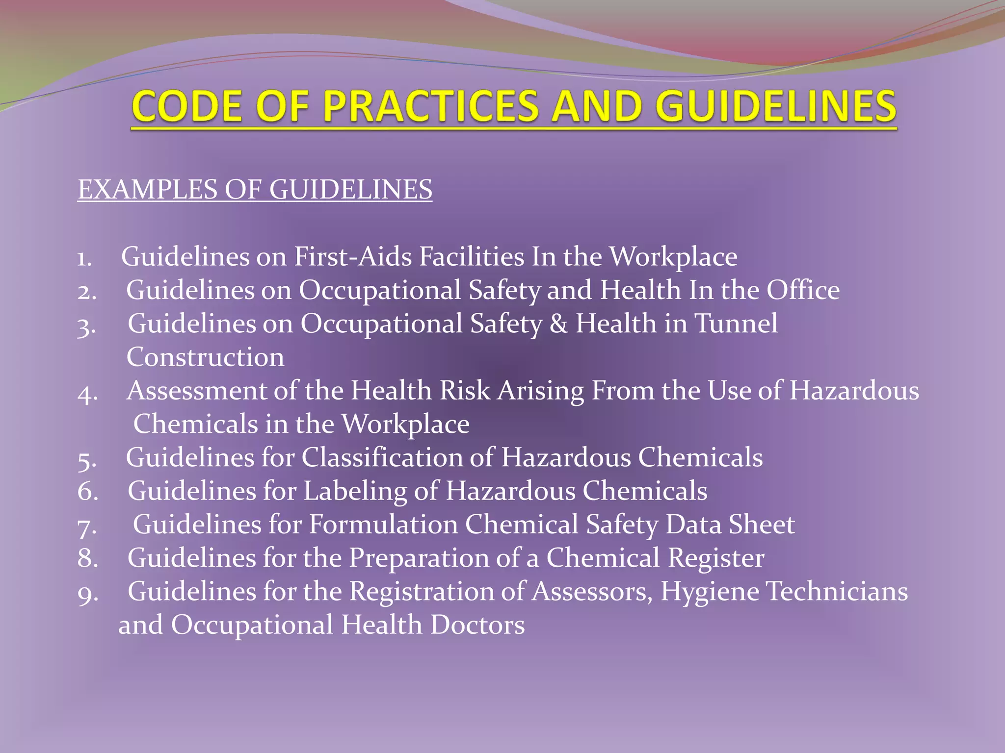 EXAMPLES OF GUIDELINES
1. Guidelines on First-Aids Facilities In the Workplace
2. Guidelines on Occupational Safety and Health In the Office
3. Guidelines on Occupational Safety & Health in Tunnel
Construction
4. Assessment of the Health Risk Arising From the Use of Hazardous
Chemicals in the Workplace
5. Guidelines for Classification of Hazardous Chemicals
6. Guidelines for Labeling of Hazardous Chemicals
7. Guidelines for Formulation Chemical Safety Data Sheet
8. Guidelines for the Preparation of a Chemical Register
9. Guidelines for the Registration of Assessors, Hygiene Technicians
and Occupational Health Doctors

 