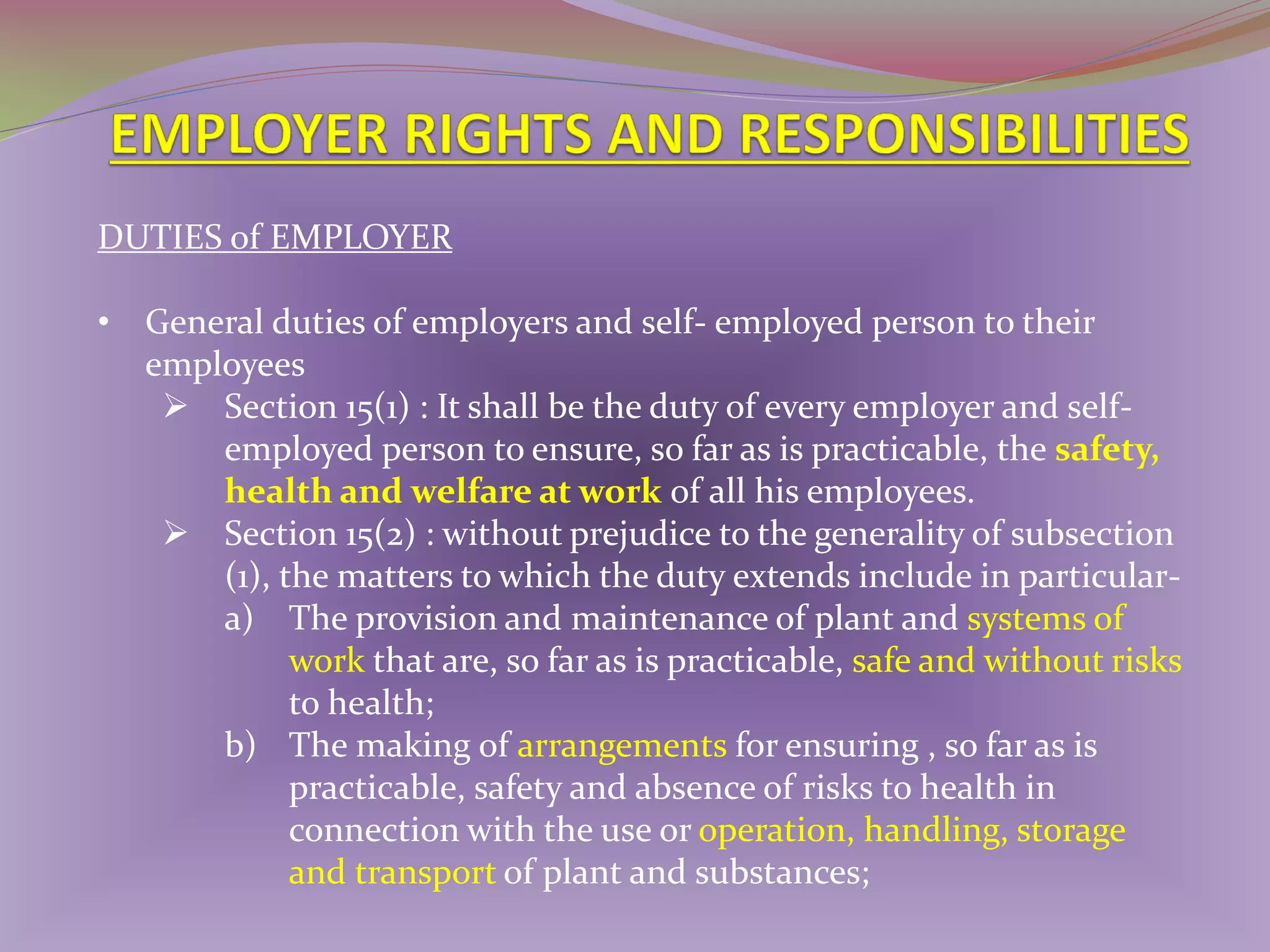 DUTIES of EMPLOYER
• General duties of employers and self- employed person to their
employees
 Section 15(1) : It shall be the duty of every employer and selfemployed person to ensure, so far as is practicable, the safety,
health and welfare at work of all his employees.
 Section 15(2) : without prejudice to the generality of subsection
(1), the matters to which the duty extends include in particulara) The provision and maintenance of plant and systems of
work that are, so far as is practicable, safe and without risks
to health;
b) The making of arrangements for ensuring , so far as is
practicable, safety and absence of risks to health in
connection with the use or operation, handling, storage
and transport of plant and substances;

 