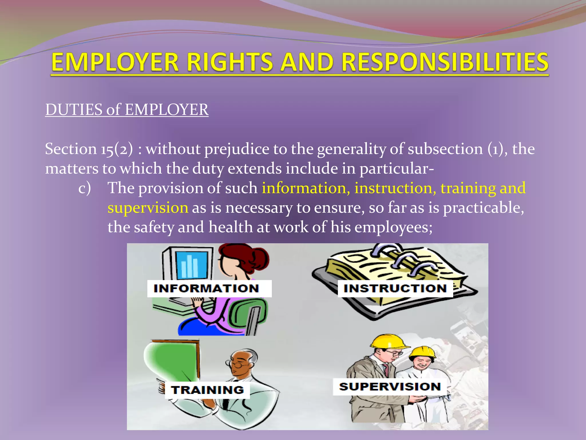 DUTIES of EMPLOYER
Section 15(2) : without prejudice to the generality of subsection (1), the
matters to which the duty extends include in particularc) The provision of such information, instruction, training and
supervision as is necessary to ensure, so far as is practicable,
the safety and health at work of his employees;

 
