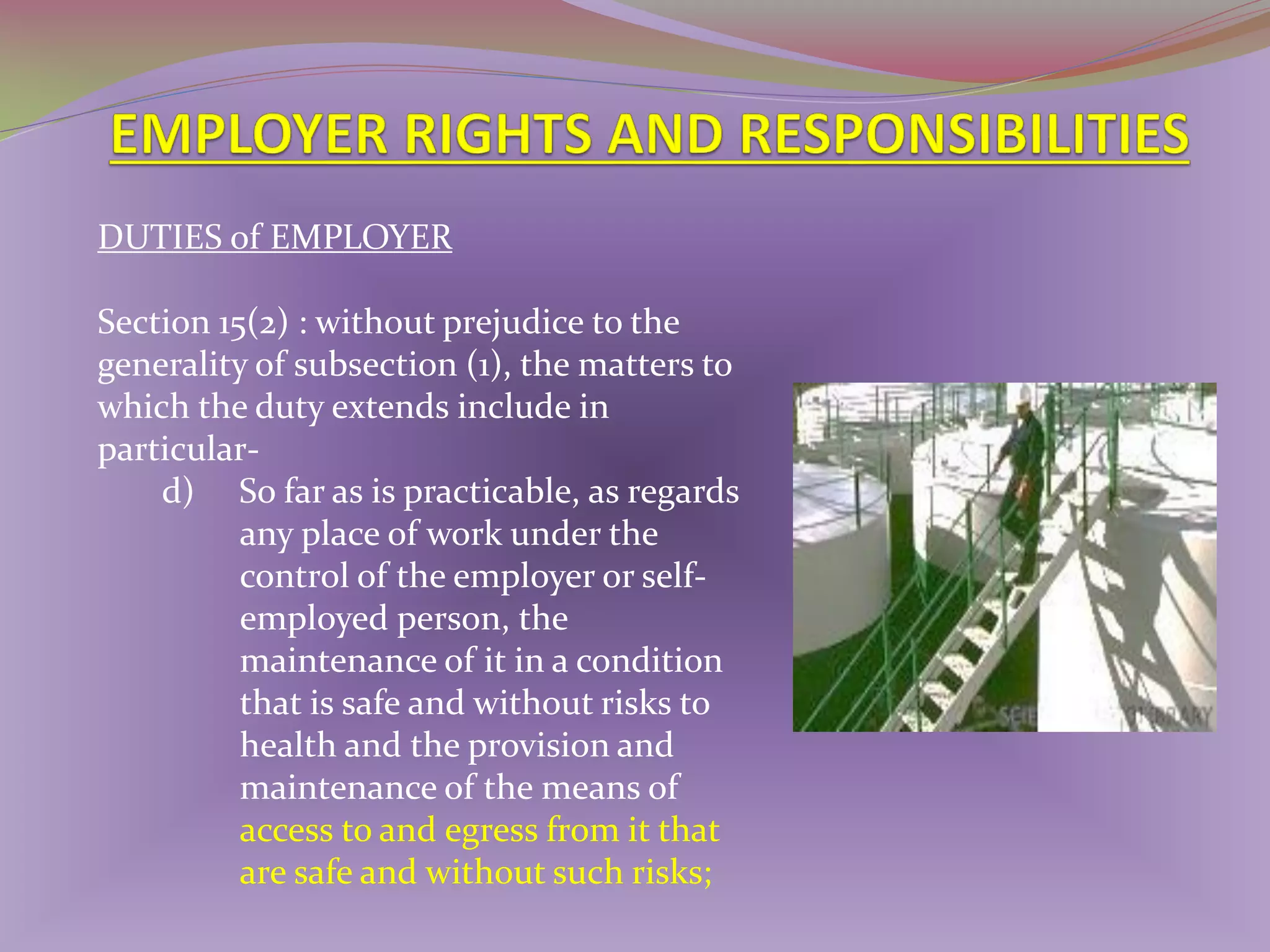 DUTIES of EMPLOYER
Section 15(2) : without prejudice to the
generality of subsection (1), the matters to
which the duty extends include in
particulard) So far as is practicable, as regards
any place of work under the
control of the employer or selfemployed person, the
maintenance of it in a condition
that is safe and without risks to
health and the provision and
maintenance of the means of
access to and egress from it that
are safe and without such risks;

 