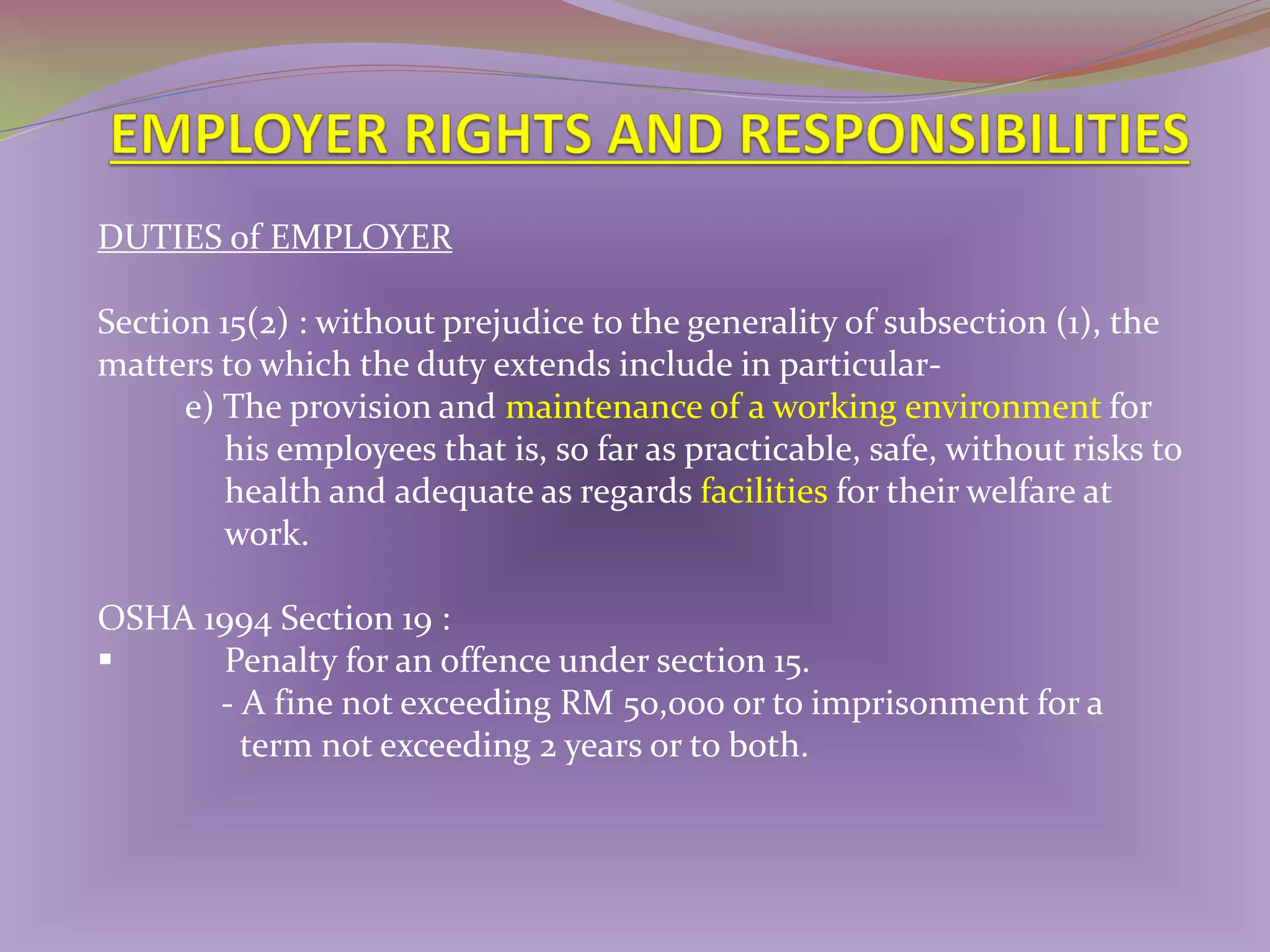 DUTIES of EMPLOYER
Section 15(2) : without prejudice to the generality of subsection (1), the
matters to which the duty extends include in particulare) The provision and maintenance of a working environment for
his employees that is, so far as practicable, safe, without risks to
health and adequate as regards facilities for their welfare at
work.
OSHA 1994 Section 19 :

Penalty for an offence under section 15.
- A fine not exceeding RM 50,000 or to imprisonment for a
term not exceeding 2 years or to both.

 