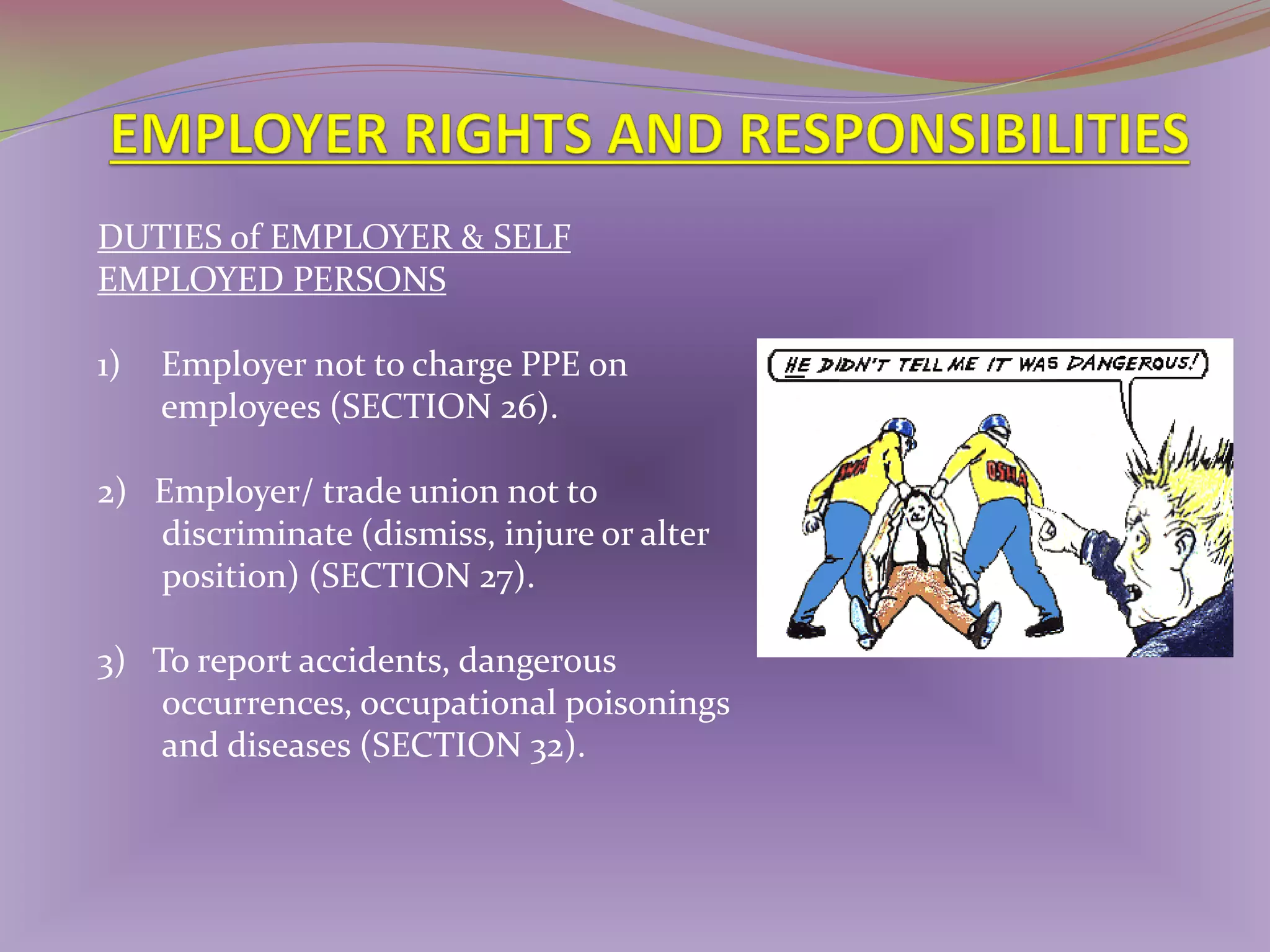DUTIES of EMPLOYER & SELF
EMPLOYED PERSONS
1)

Employer not to charge PPE on
employees (SECTION 26).

2) Employer/ trade union not to
discriminate (dismiss, injure or alter
position) (SECTION 27).
3) To report accidents, dangerous
occurrences, occupational poisonings
and diseases (SECTION 32).

 