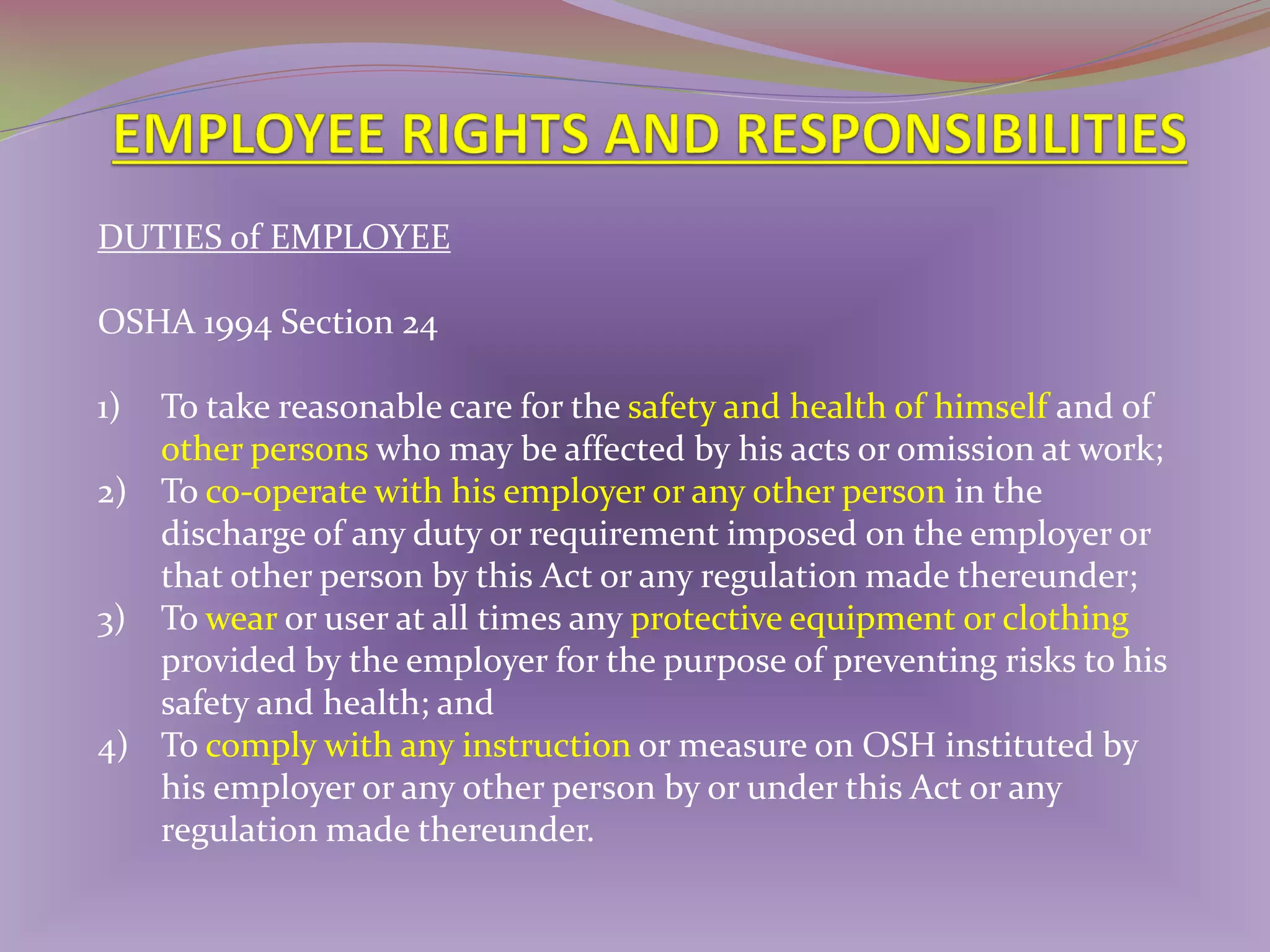 DUTIES of EMPLOYEE
OSHA 1994 Section 24
1)

To take reasonable care for the safety and health of himself and of
other persons who may be affected by his acts or omission at work;
2) To co-operate with his employer or any other person in the
discharge of any duty or requirement imposed on the employer or
that other person by this Act or any regulation made thereunder;
3) To wear or user at all times any protective equipment or clothing
provided by the employer for the purpose of preventing risks to his
safety and health; and
4) To comply with any instruction or measure on OSH instituted by
his employer or any other person by or under this Act or any
regulation made thereunder.

 