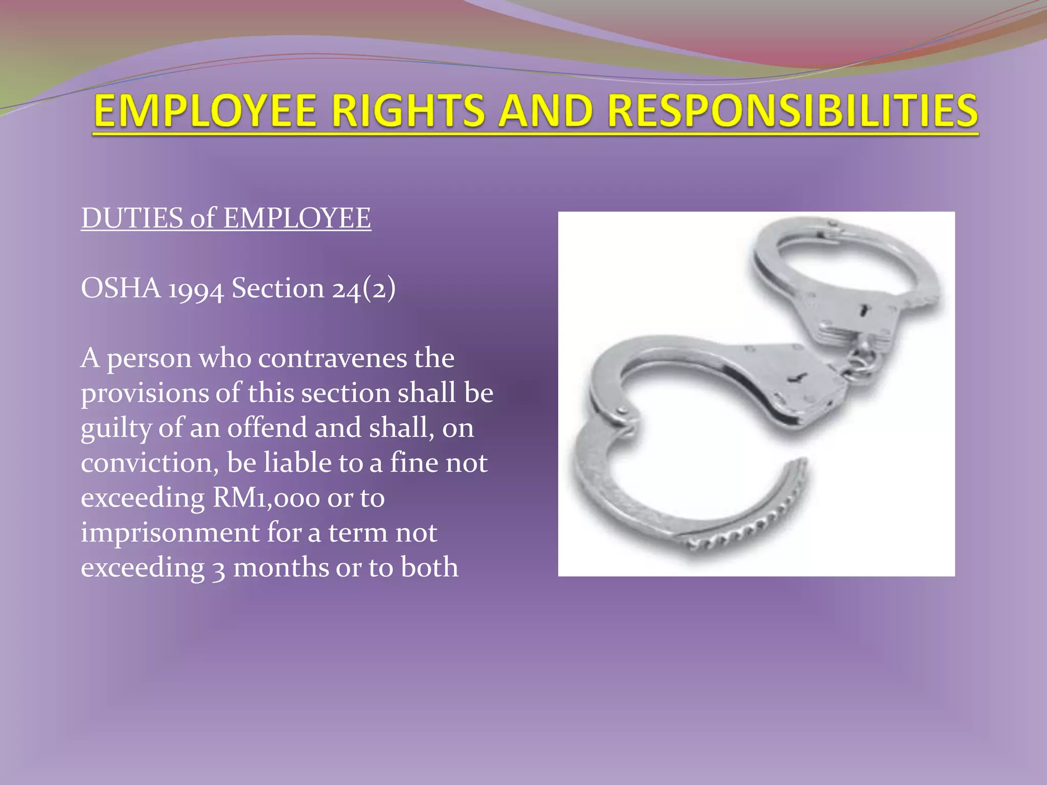 DUTIES of EMPLOYEE
OSHA 1994 Section 24(2)
A person who contravenes the
provisions of this section shall be
guilty of an offend and shall, on
conviction, be liable to a fine not
exceeding RM1,000 or to
imprisonment for a term not
exceeding 3 months or to both

 