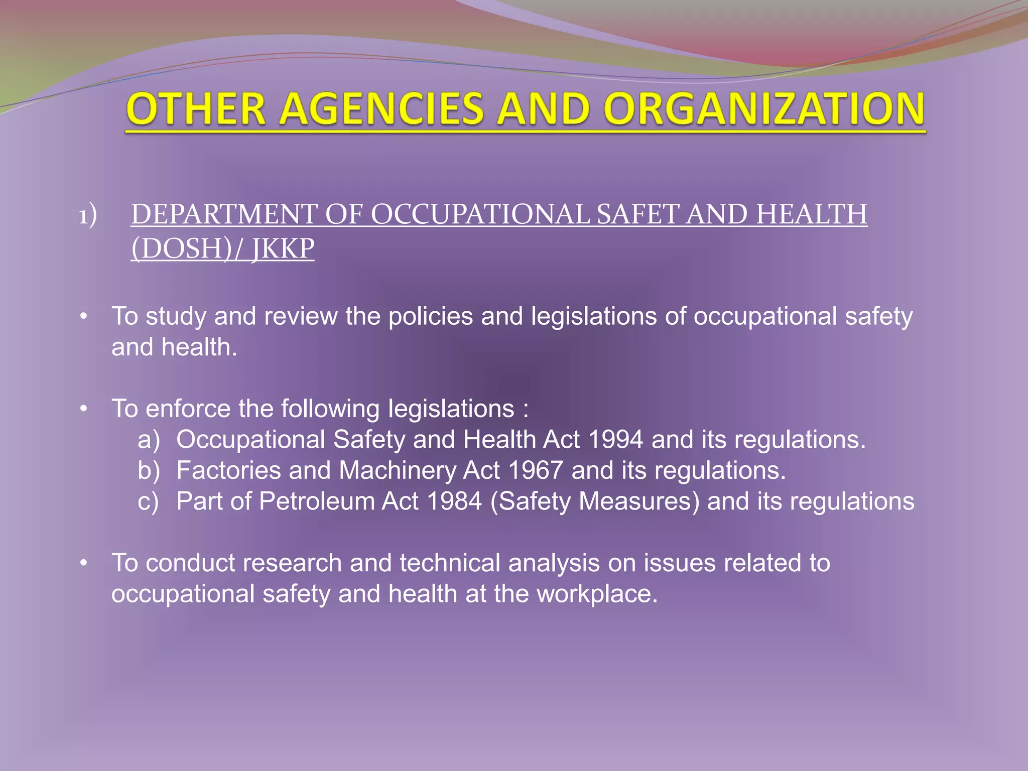 1)

DEPARTMENT OF OCCUPATIONAL SAFET AND HEALTH
(DOSH)/ JKKP

• To study and review the policies and legislations of occupational safety
and health.
• To enforce the following legislations :
a) Occupational Safety and Health Act 1994 and its regulations.
b) Factories and Machinery Act 1967 and its regulations.
c) Part of Petroleum Act 1984 (Safety Measures) and its regulations
• To conduct research and technical analysis on issues related to
occupational safety and health at the workplace.

 