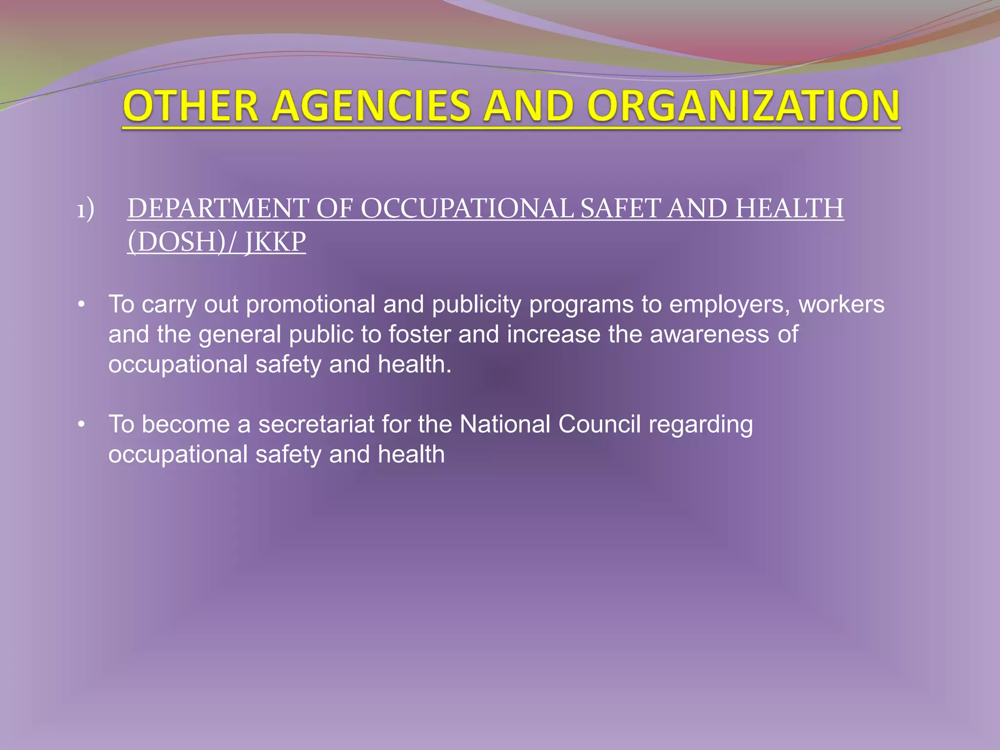 1)

DEPARTMENT OF OCCUPATIONAL SAFET AND HEALTH
(DOSH)/ JKKP

• To carry out promotional and publicity programs to employers, workers
and the general public to foster and increase the awareness of
occupational safety and health.
• To become a secretariat for the National Council regarding
occupational safety and health

 