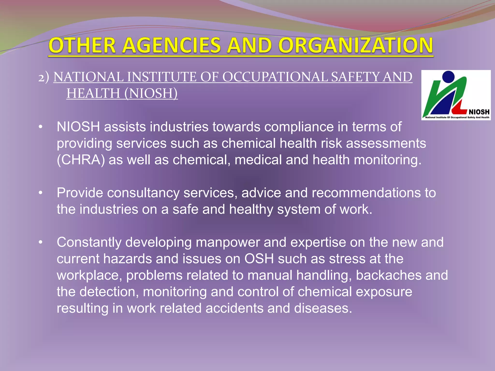 2) NATIONAL INSTITUTE OF OCCUPATIONAL SAFETY AND
HEALTH (NIOSH)
• NIOSH assists industries towards compliance in terms of
providing services such as chemical health risk assessments
(CHRA) as well as chemical, medical and health monitoring.
• Provide consultancy services, advice and recommendations to
the industries on a safe and healthy system of work.

• Constantly developing manpower and expertise on the new and
current hazards and issues on OSH such as stress at the
workplace, problems related to manual handling, backaches and
the detection, monitoring and control of chemical exposure
resulting in work related accidents and diseases.

 