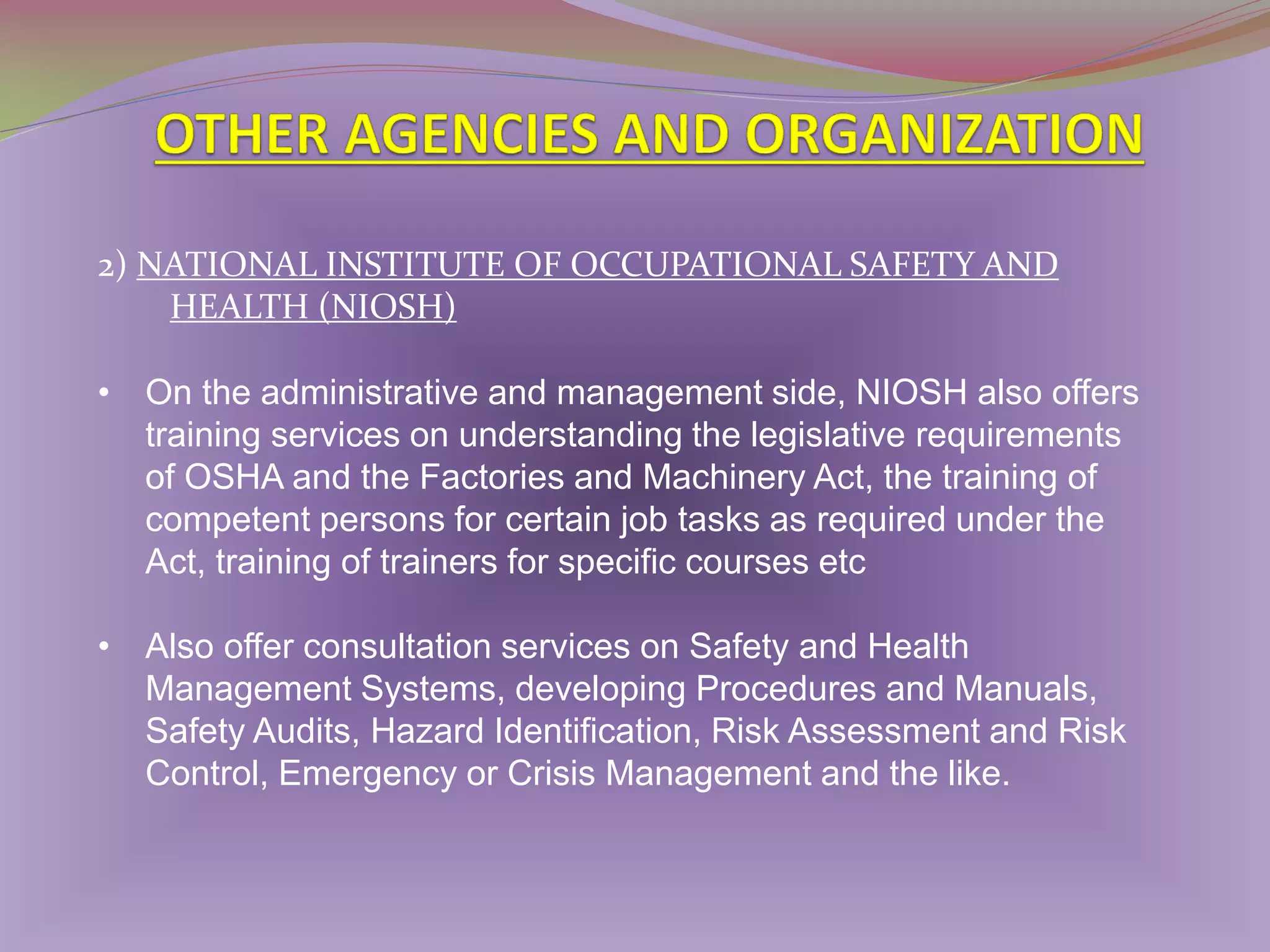 2) NATIONAL INSTITUTE OF OCCUPATIONAL SAFETY AND
HEALTH (NIOSH)
• On the administrative and management side, NIOSH also offers
training services on understanding the legislative requirements
of OSHA and the Factories and Machinery Act, the training of
competent persons for certain job tasks as required under the
Act, training of trainers for specific courses etc
• Also offer consultation services on Safety and Health
Management Systems, developing Procedures and Manuals,
Safety Audits, Hazard Identification, Risk Assessment and Risk
Control, Emergency or Crisis Management and the like.

 