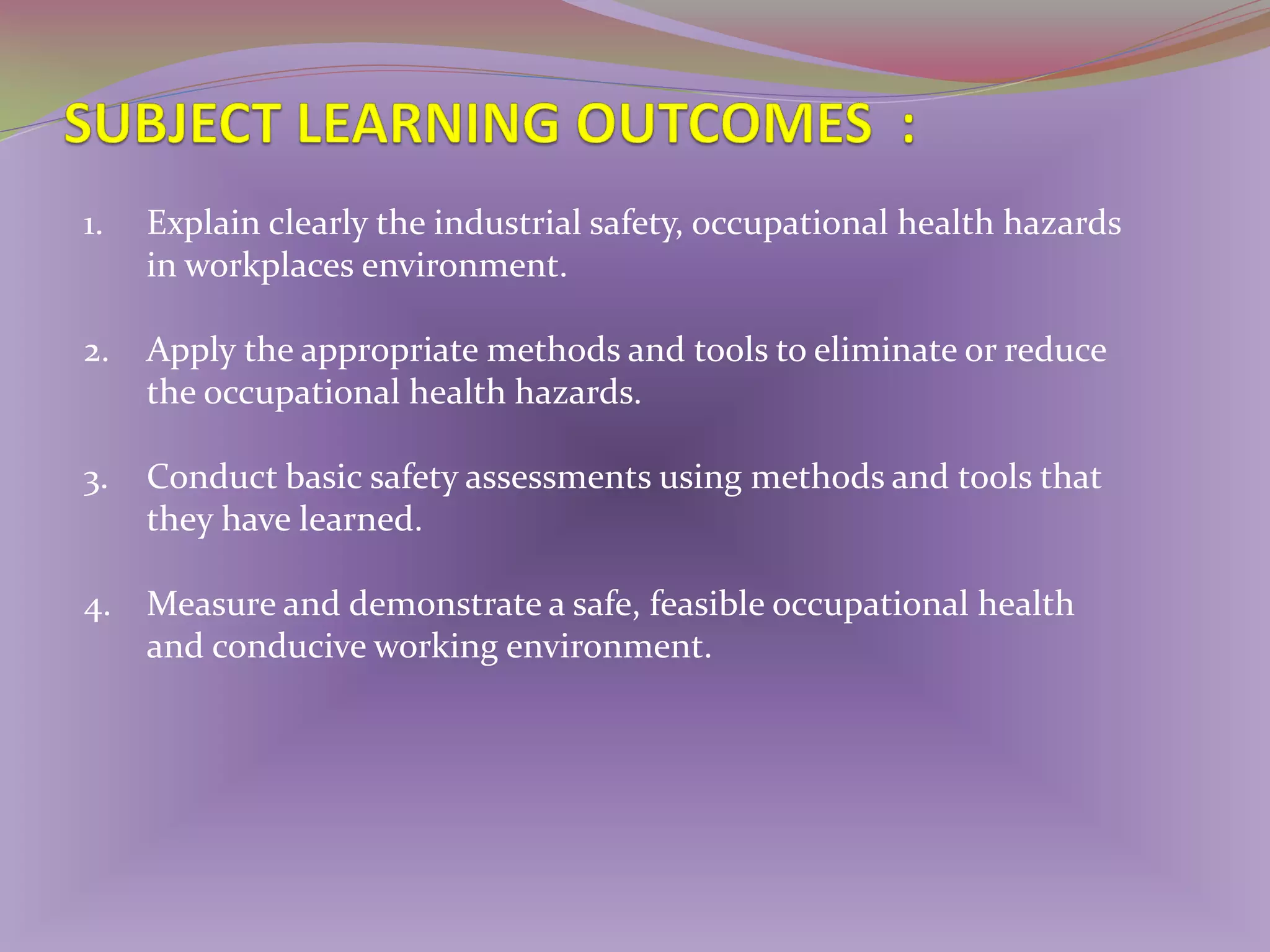 1.

Explain clearly the industrial safety, occupational health hazards
in workplaces environment.

2.

Apply the appropriate methods and tools to eliminate or reduce
the occupational health hazards.

3.

Conduct basic safety assessments using methods and tools that
they have learned.

4. Measure and demonstrate a safe, feasible occupational health
and conducive working environment.

 