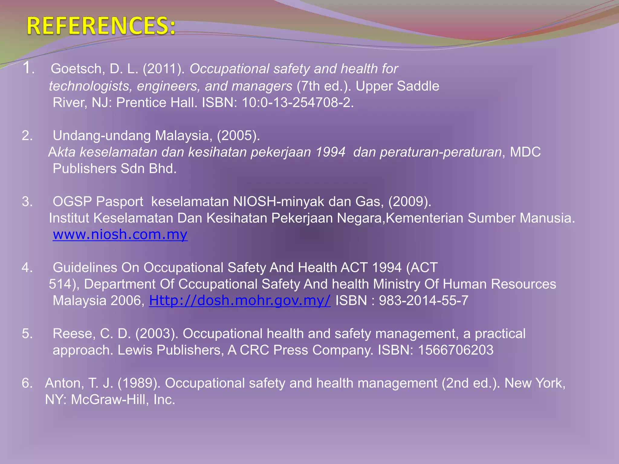 1.

Goetsch, D. L. (2011). Occupational safety and health for
technologists, engineers, and managers (7th ed.). Upper Saddle
River, NJ: Prentice Hall. ISBN: 10:0-13-254708-2.

2.

Undang-undang Malaysia, (2005).
Akta keselamatan dan kesihatan pekerjaan 1994 dan peraturan-peraturan, MDC
Publishers Sdn Bhd.

3.

OGSP Pasport keselamatan NIOSH-minyak dan Gas, (2009).
Institut Keselamatan Dan Kesihatan Pekerjaan Negara,Kementerian Sumber Manusia.
www.niosh.com.my

4.

Guidelines On Occupational Safety And Health ACT 1994 (ACT
514), Department Of Cccupational Safety And health Ministry Of Human Resources
Malaysia 2006, Http://dosh.mohr.gov.my/ ISBN : 983-2014-55-7

5.

Reese, C. D. (2003). Occupational health and safety management, a practical
approach. Lewis Publishers, A CRC Press Company. ISBN: 1566706203

6. Anton, T. J. (1989). Occupational safety and health management (2nd ed.). New York,
NY: McGraw-Hill, Inc.

 