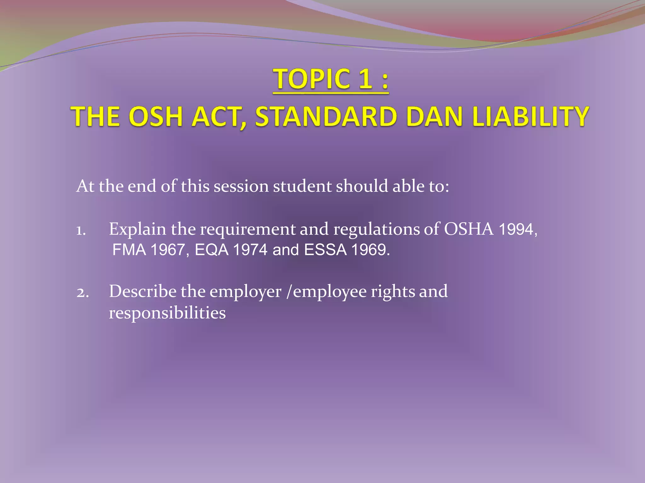 At the end of this session student should able to:
1.

Explain the requirement and regulations of OSHA 1994,
FMA 1967, EQA 1974 and ESSA 1969.

2.

Describe the employer /employee rights and
responsibilities

 