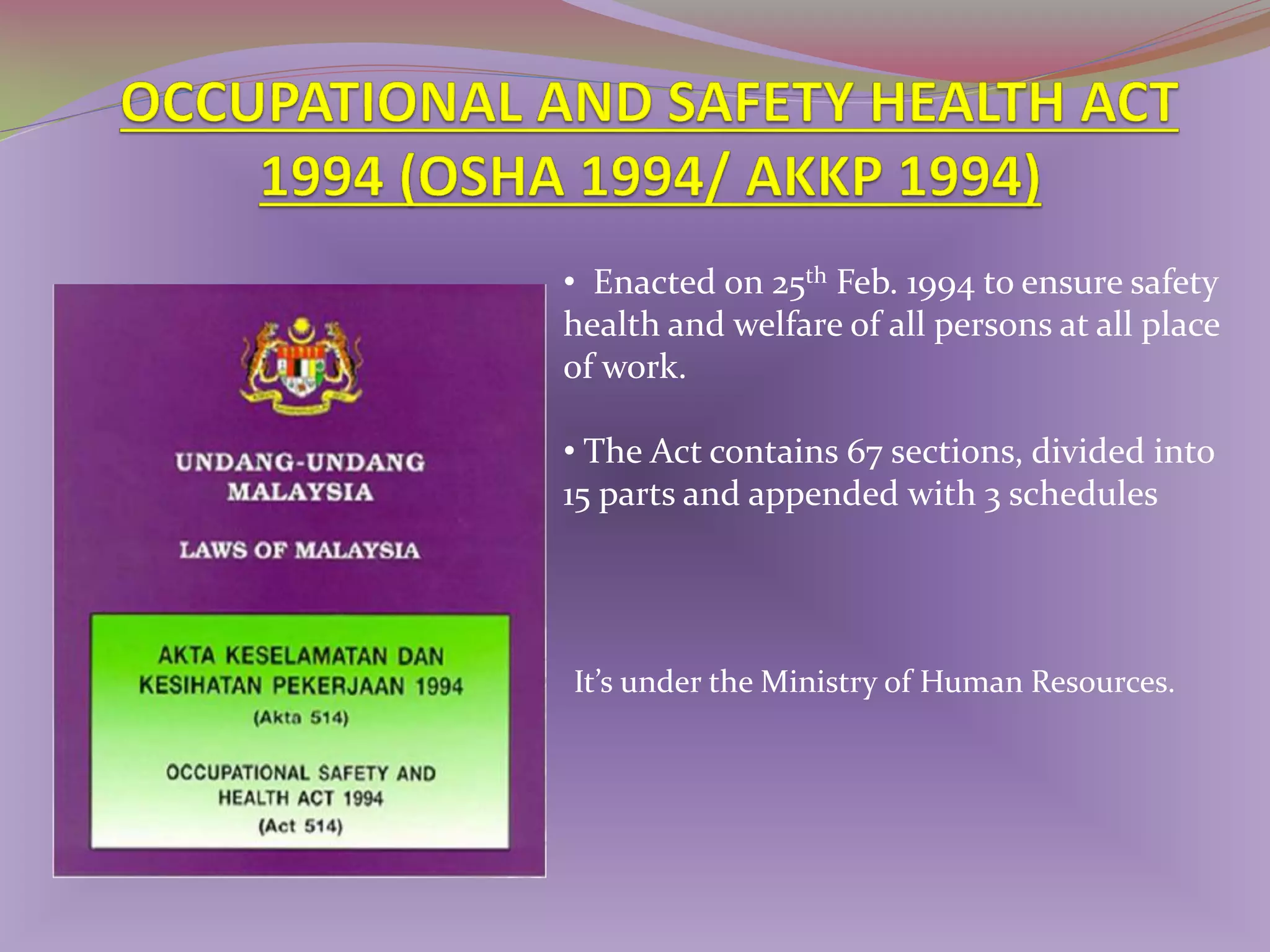 • Enacted on 25th Feb. 1994 to ensure safety
health and welfare of all persons at all place
of work.
• The Act contains 67 sections, divided into
15 parts and appended with 3 schedules

It’s under the Ministry of Human Resources.

 