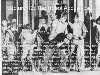Lecture 12: The Robot ApocalypseLecture 12: The Robot Apocalypse
English 192English 192
Summer 2013Summer 2013
22 August 201322 August 2013
““Every time a student sits down to write for us, he [Every time a student sits down to write for us, he [sicsic] has to] has to
invent the university for the occasioninvent the university for the occasion —— invent the university, thatinvent the university, that
is, or a branch of it, like History or Anthropology or Economics oris, or a branch of it, like History or Anthropology or Economics or
English. He has to learn to speak our language, to speak as weEnglish. He has to learn to speak our language, to speak as we
do, to try on the peculiar ways of knowing, selecting, evaluating,do, to try on the peculiar ways of knowing, selecting, evaluating,
reporting, concluding, and arguing that define the discourse ofreporting, concluding, and arguing that define the discourse of
our community. Our perhaps I should say theour community. Our perhaps I should say the variousvarious discoursesdiscourses
of our community.of our community. […] I am continually impressed by the patience[…] I am continually impressed by the patience
and good will of our students.”and good will of our students.”
 