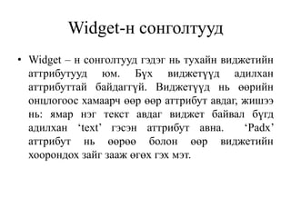Widget-н сонголтууд
• Widget – н сонголтууд гэдэг нь тухайн виджетийн
аттрибутууд юм. Бүх виджетүүд адилхан
аттрибуттай байдаггүй. Виджетүүд нь өөрийн
онцлогоос хамаарч өөр өөр аттрибут авдаг, жишээ
нь: ямар нэг текст авдаг виджет байвал бүгд
адилхан ‘text’ гэсэн аттрибут авна. ‘Padx’
аттрибут нь өөрөө болон өөр виджетийн
хоорондох зайг зааж өгөх гэх мэт.
 