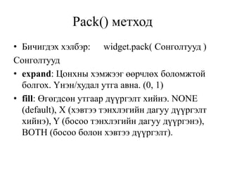 Pack() метход
• Бичигдэх хэлбэр: widget.pack( Сонголтууд )
Сонголтууд
• expand: Цонхны хэмжээг өөрчлөх боломжтой
болгох. Үнэн/худал утга авна. (0, 1)
• fill: Өгөгдсөн утгаар дүүргэлт хийнэ. NONE
(default), X (хэвтээ тэнхлэгийн дагуу дүүргэлт
хийнэ), Y (босоо тэнхлэгийн дагуу дүүргэнэ),
BOTH (босоо болон хэвтээ дүүргэлт).
 